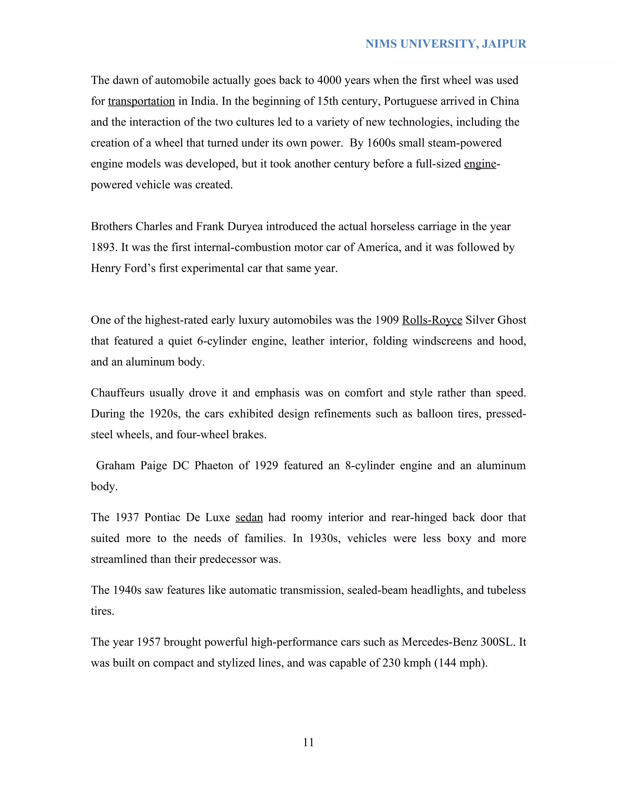 NIMS UNIVERSITY, JAIPUR


The dawn of automobile actually goes back to 4000 years when the first wheel was used
for transportation in India. In the beginning of 15th century, Portuguese arrived in China
and the interaction of the two cultures led to a variety of new technologies, including the
creation of a wheel that turned under its own power. By 1600s small steam-powered
engine models was developed, but it took another century before a full-sized engine-
powered vehicle was created.


Brothers Charles and Frank Duryea introduced the actual horseless carriage in the year
1893. It was the first internal-combustion motor car of America, and it was followed by
Henry Ford’s first experimental car that same year.



One of the highest-rated early luxury automobiles was the 1909 Rolls-Royce Silver Ghost
that featured a quiet 6-cylinder engine, leather interior, folding windscreens and hood,
and an aluminum body.

Chauffeurs usually drove it and emphasis was on comfort and style rather than speed.
During the 1920s, the cars exhibited design refinements such as balloon tires, pressed-
steel wheels, and four-wheel brakes.

 Graham Paige DC Phaeton of 1929 featured an 8-cylinder engine and an aluminum
body.

The 1937 Pontiac De Luxe sedan had roomy interior and rear-hinged back door that
suited more to the needs of families. In 1930s, vehicles were less boxy and more
streamlined than their predecessor was.

The 1940s saw features like automatic transmission, sealed-beam headlights, and tubeless
tires.

The year 1957 brought powerful high-performance cars such as Mercedes-Benz 300SL. It
was built on compact and stylized lines, and was capable of 230 kmph (144 mph).




                                            11
 
