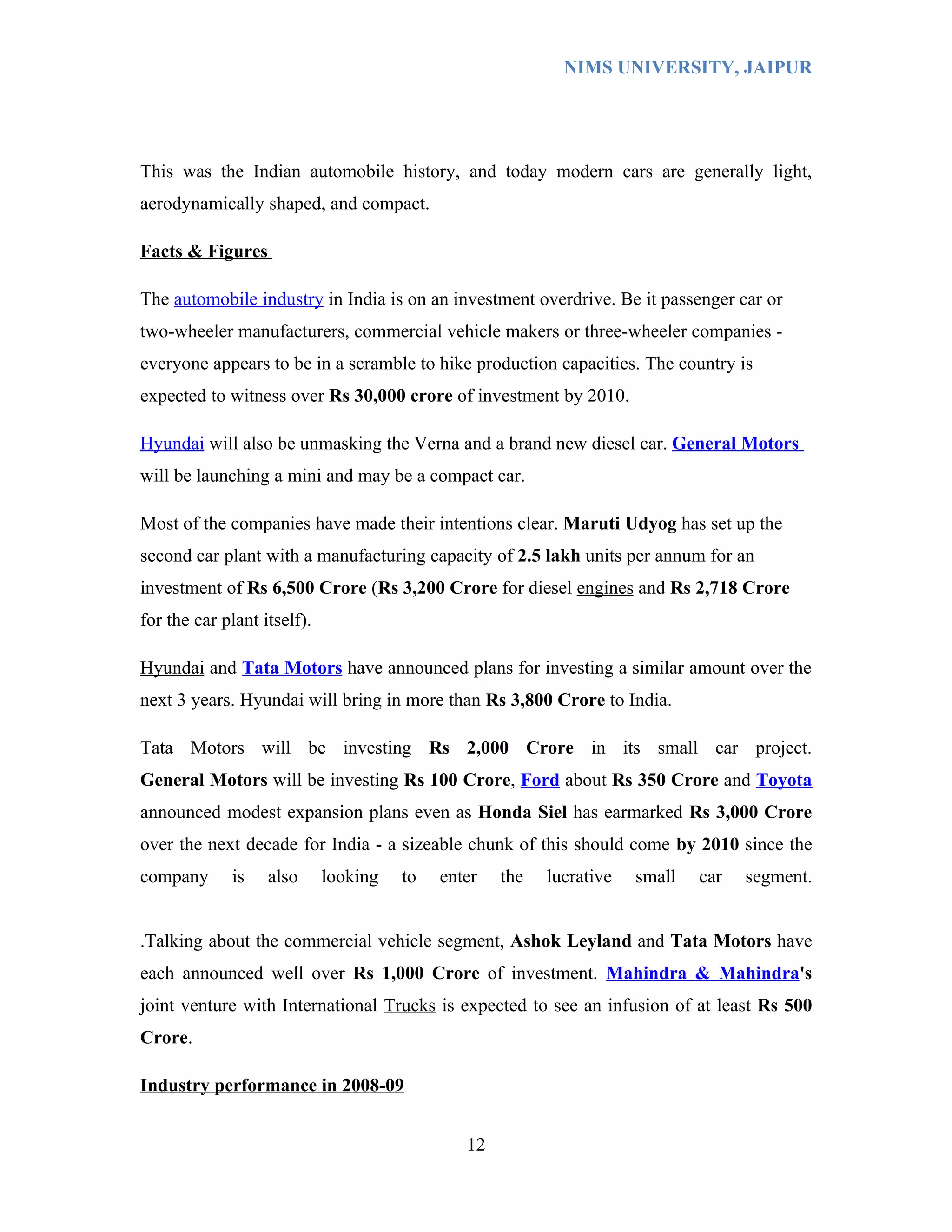NIMS UNIVERSITY, JAIPUR




This was the Indian automobile history, and today modern cars are generally light,
aerodynamically shaped, and compact.

Facts & Figures

The automobile industry in India is on an investment overdrive. Be it passenger car or
two-wheeler manufacturers, commercial vehicle makers or three-wheeler companies -
everyone appears to be in a scramble to hike production capacities. The country is
expected to witness over Rs 30,000 crore of investment by 2010.

Hyundai will also be unmasking the Verna and a brand new diesel car. General Motors
will be launching a mini and may be a compact car.

Most of the companies have made their intentions clear. Maruti Udyog has set up the
second car plant with a manufacturing capacity of 2.5 lakh units per annum for an
investment of Rs 6,500 Crore (Rs 3,200 Crore for diesel engines and Rs 2,718 Crore
for the car plant itself).

Hyundai and Tata Motors have announced plans for investing a similar amount over the
next 3 years. Hyundai will bring in more than Rs 3,800 Crore to India.

Tata Motors will be investing Rs 2,000 Crore in its small car project.
General Motors will be investing Rs 100 Crore, Ford about Rs 350 Crore and Toyota
announced modest expansion plans even as Honda Siel has earmarked Rs 3,000 Crore
over the next decade for India - a sizeable chunk of this should come by 2010 since the
company      is    also      looking   to   enter   the   lucrative   small   car   segment.


.Talking about the commercial vehicle segment, Ashok Leyland and Tata Motors have
each announced well over Rs 1,000 Crore of investment. Mahindra & Mahindra's
joint venture with International Trucks is expected to see an infusion of at least Rs 500
Crore.

Industry performance in 2008-09


                                               12
 