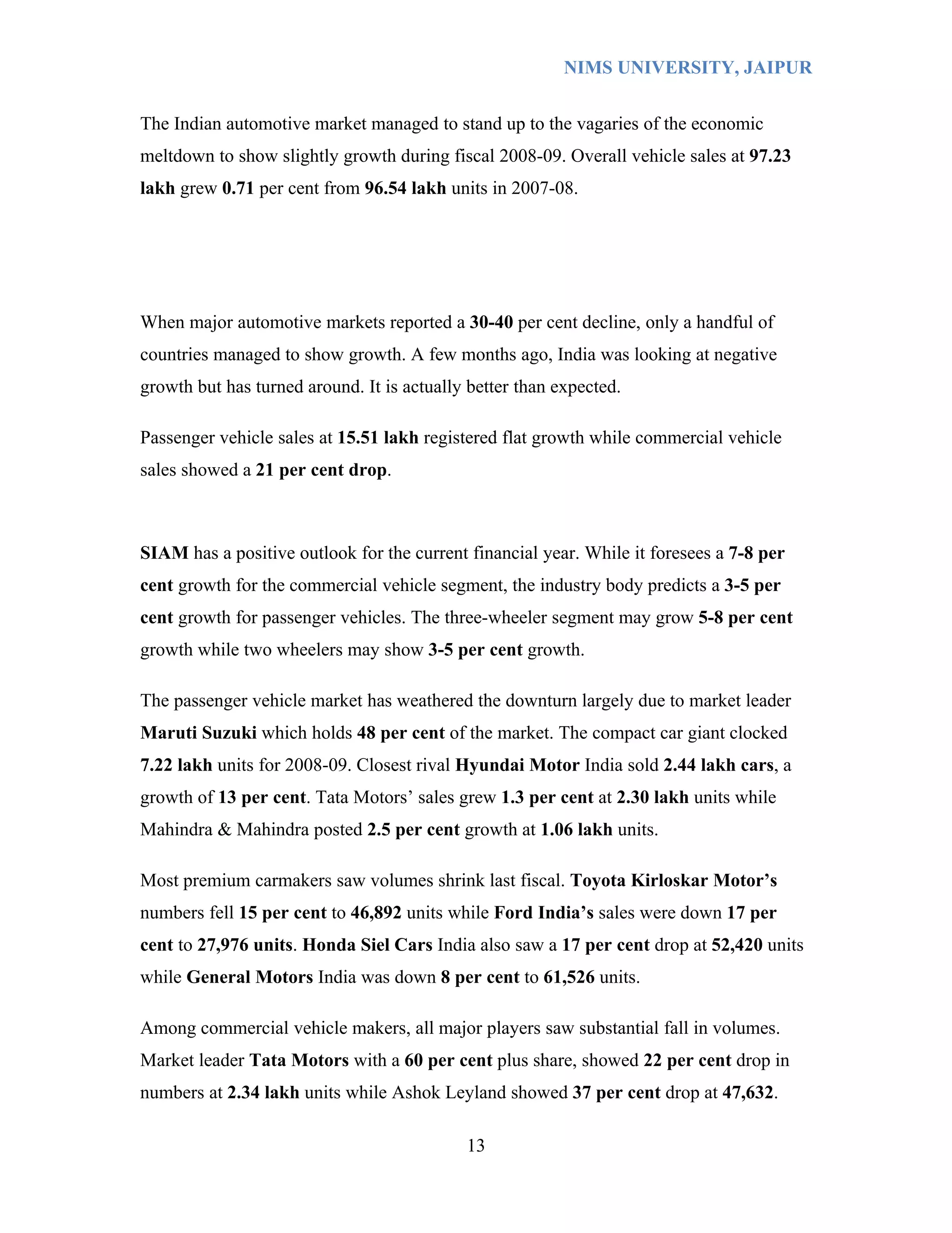 NIMS UNIVERSITY, JAIPUR


The Indian automotive market managed to stand up to the vagaries of the economic
meltdown to show slightly growth during fiscal 2008-09. Overall vehicle sales at 97.23
lakh grew 0.71 per cent from 96.54 lakh units in 2007-08.




When major automotive markets reported a 30-40 per cent decline, only a handful of
countries managed to show growth. A few months ago, India was looking at negative
growth but has turned around. It is actually better than expected.

Passenger vehicle sales at 15.51 lakh registered flat growth while commercial vehicle
sales showed a 21 per cent drop.



SIAM has a positive outlook for the current financial year. While it foresees a 7-8 per
cent growth for the commercial vehicle segment, the industry body predicts a 3-5 per
cent growth for passenger vehicles. The three-wheeler segment may grow 5-8 per cent
growth while two wheelers may show 3-5 per cent growth.

The passenger vehicle market has weathered the downturn largely due to market leader
Maruti Suzuki which holds 48 per cent of the market. The compact car giant clocked
7.22 lakh units for 2008-09. Closest rival Hyundai Motor India sold 2.44 lakh cars, a
growth of 13 per cent. Tata Motors’ sales grew 1.3 per cent at 2.30 lakh units while
Mahindra & Mahindra posted 2.5 per cent growth at 1.06 lakh units.

Most premium carmakers saw volumes shrink last fiscal. Toyota Kirloskar Motor’s
numbers fell 15 per cent to 46,892 units while Ford India’s sales were down 17 per
cent to 27,976 units. Honda Siel Cars India also saw a 17 per cent drop at 52,420 units
while General Motors India was down 8 per cent to 61,526 units.

Among commercial vehicle makers, all major players saw substantial fall in volumes.
Market leader Tata Motors with a 60 per cent plus share, showed 22 per cent drop in
numbers at 2.34 lakh units while Ashok Leyland showed 37 per cent drop at 47,632.

                                            13
 