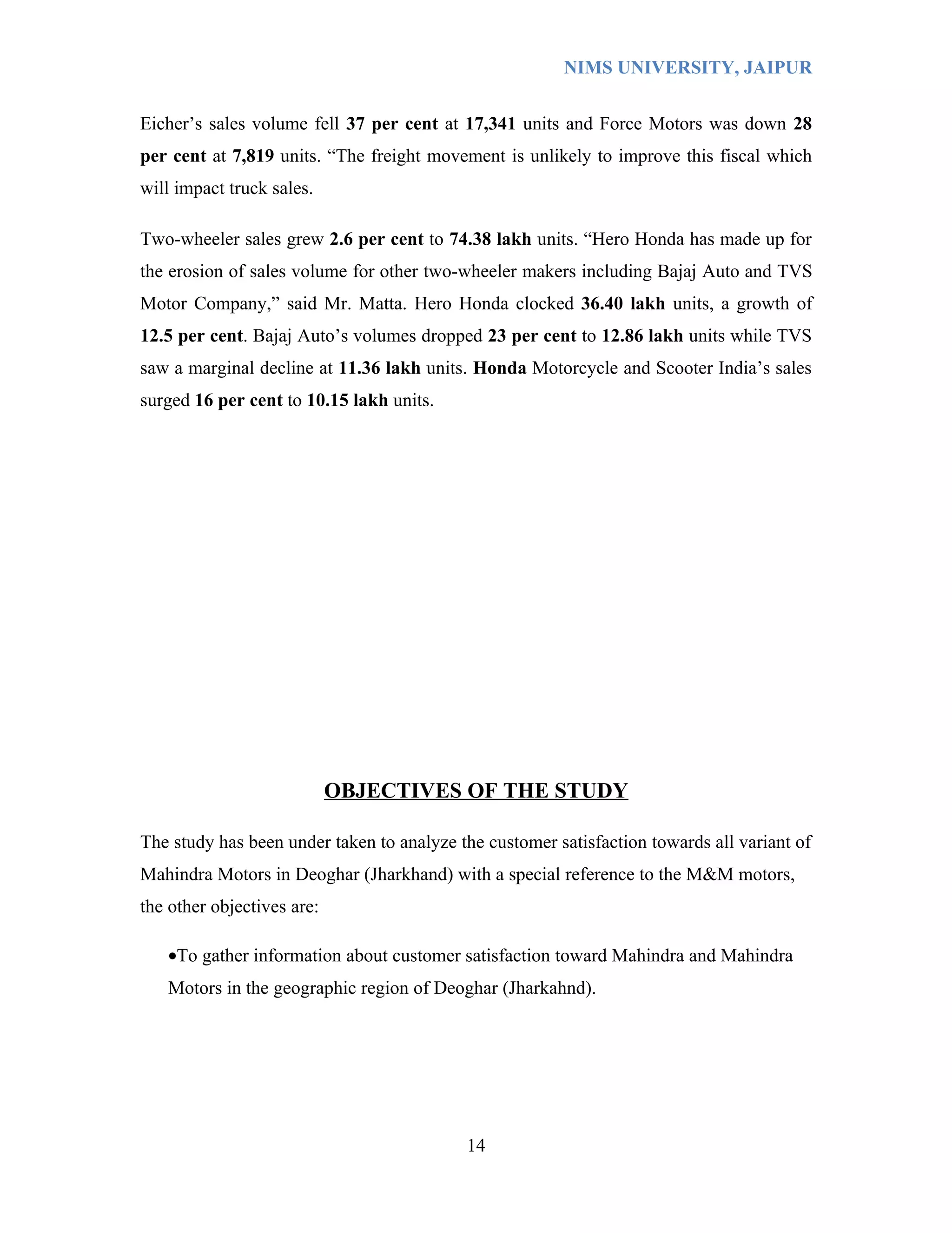 NIMS UNIVERSITY, JAIPUR


Eicher’s sales volume fell 37 per cent at 17,341 units and Force Motors was down 28
per cent at 7,819 units. “The freight movement is unlikely to improve this fiscal which
will impact truck sales.

Two-wheeler sales grew 2.6 per cent to 74.38 lakh units. “Hero Honda has made up for
the erosion of sales volume for other two-wheeler makers including Bajaj Auto and TVS
Motor Company,” said Mr. Matta. Hero Honda clocked 36.40 lakh units, a growth of
12.5 per cent. Bajaj Auto’s volumes dropped 23 per cent to 12.86 lakh units while TVS
saw a marginal decline at 11.36 lakh units. Honda Motorcycle and Scooter India’s sales
surged 16 per cent to 10.15 lakh units.




                            OBJECTIVES OF THE STUDY

The study has been under taken to analyze the customer satisfaction towards all variant of
Mahindra Motors in Deoghar (Jharkhand) with a special reference to the M&M motors,
the other objectives are:

   •To gather information about customer satisfaction toward Mahindra and Mahindra
   Motors in the geographic region of Deoghar (Jharkahnd).




                                           14
 