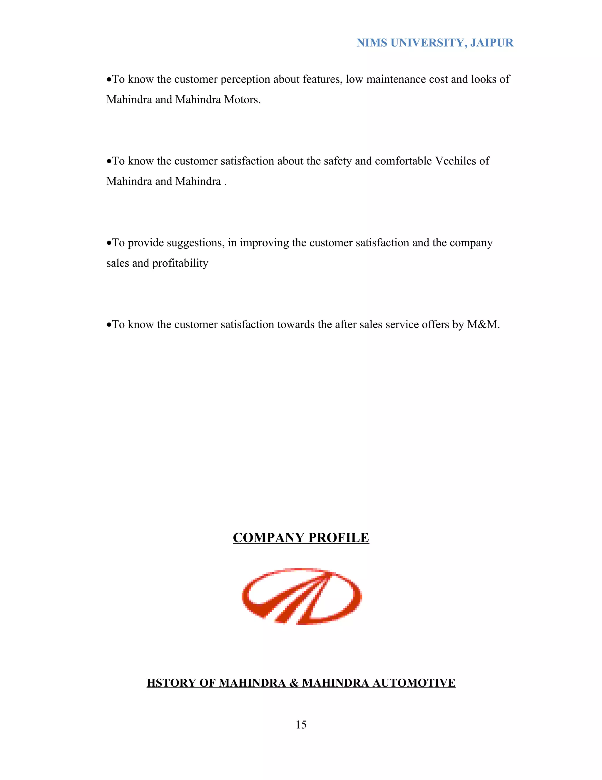NIMS UNIVERSITY, JAIPUR


•To know the customer perception about features, low maintenance cost and looks of
Mahindra and Mahindra Motors.




•To know the customer satisfaction about the safety and comfortable Vechiles of
Mahindra and Mahindra .




•To provide suggestions, in improving the customer satisfaction and the company
sales and profitability




•To know the customer satisfaction towards the after sales service offers by M&M.




                          COMPANY PROFILE




         HSTORY OF MAHINDRA & MAHINDRA AUTOMOTIVE


                                      15
 