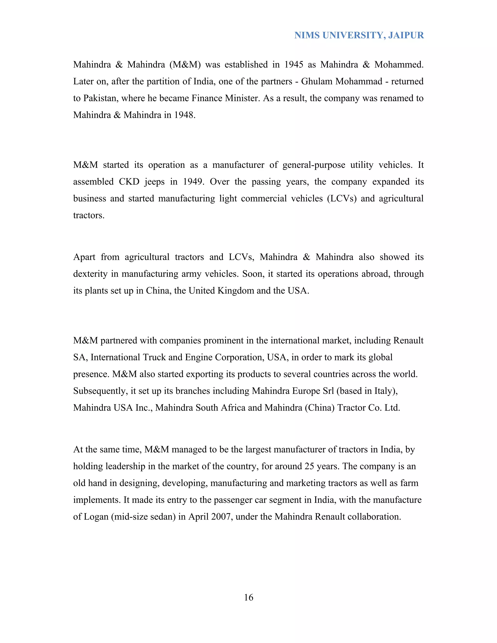 NIMS UNIVERSITY, JAIPUR


Mahindra & Mahindra (M&M) was established in 1945 as Mahindra & Mohammed.
Later on, after the partition of India, one of the partners - Ghulam Mohammad - returned
to Pakistan, where he became Finance Minister. As a result, the company was renamed to
Mahindra & Mahindra in 1948.




M&M started its operation as a manufacturer of general-purpose utility vehicles. It
assembled CKD jeeps in 1949. Over the passing years, the company expanded its
business and started manufacturing light commercial vehicles (LCVs) and agricultural
tractors.



Apart from agricultural tractors and LCVs, Mahindra & Mahindra also showed its
dexterity in manufacturing army vehicles. Soon, it started its operations abroad, through
its plants set up in China, the United Kingdom and the USA.




M&M partnered with companies prominent in the international market, including Renault
SA, International Truck and Engine Corporation, USA, in order to mark its global
presence. M&M also started exporting its products to several countries across the world.
Subsequently, it set up its branches including Mahindra Europe Srl (based in Italy),
Mahindra USA Inc., Mahindra South Africa and Mahindra (China) Tractor Co. Ltd.



At the same time, M&M managed to be the largest manufacturer of tractors in India, by
holding leadership in the market of the country, for around 25 years. The company is an
old hand in designing, developing, manufacturing and marketing tractors as well as farm
implements. It made its entry to the passenger car segment in India, with the manufacture
of Logan (mid-size sedan) in April 2007, under the Mahindra Renault collaboration.




                                            16
 