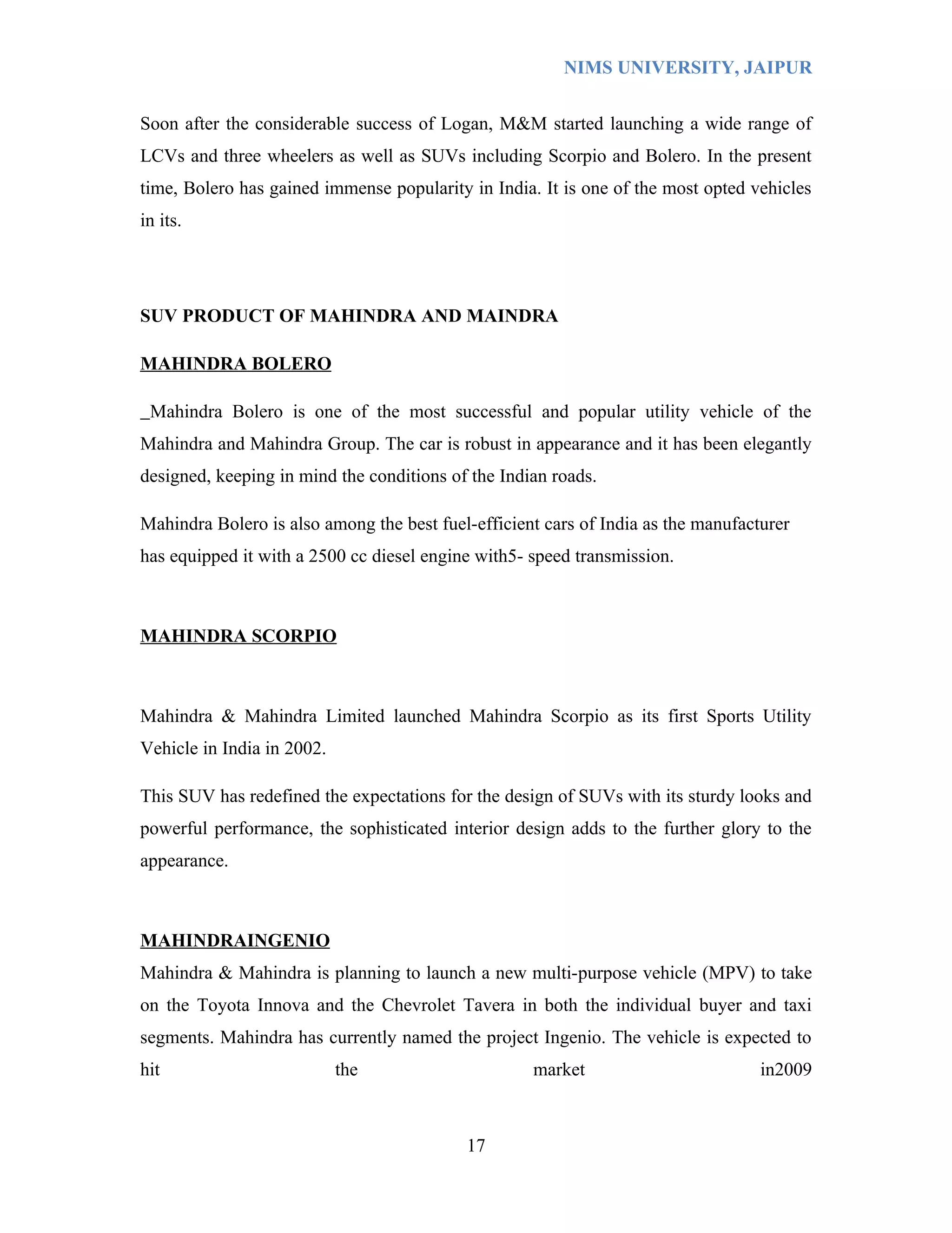 NIMS UNIVERSITY, JAIPUR


Soon after the considerable success of Logan, M&M started launching a wide range of
LCVs and three wheelers as well as SUVs including Scorpio and Bolero. In the present
time, Bolero has gained immense popularity in India. It is one of the most opted vehicles
in its.




SUV PRODUCT OF MAHINDRA AND MAINDRA

MAHINDRA BOLERO

 Mahindra Bolero is one of the most successful and popular utility vehicle of the
Mahindra and Mahindra Group. The car is robust in appearance and it has been elegantly
designed, keeping in mind the conditions of the Indian roads.

Mahindra Bolero is also among the best fuel-efficient cars of India as the manufacturer
has equipped it with a 2500 cc diesel engine with5- speed transmission.



MAHINDRA SCORPIO



Mahindra & Mahindra Limited launched Mahindra Scorpio as its first Sports Utility
Vehicle in India in 2002.

This SUV has redefined the expectations for the design of SUVs with its sturdy looks and
powerful performance, the sophisticated interior design adds to the further glory to the
appearance.



MAHINDRAINGENIO
Mahindra & Mahindra is planning to launch a new multi-purpose vehicle (MPV) to take
on the Toyota Innova and the Chevrolet Tavera in both the individual buyer and taxi
segments. Mahindra has currently named the project Ingenio. The vehicle is expected to
hit                         the                     market                         in2009



                                           17
 