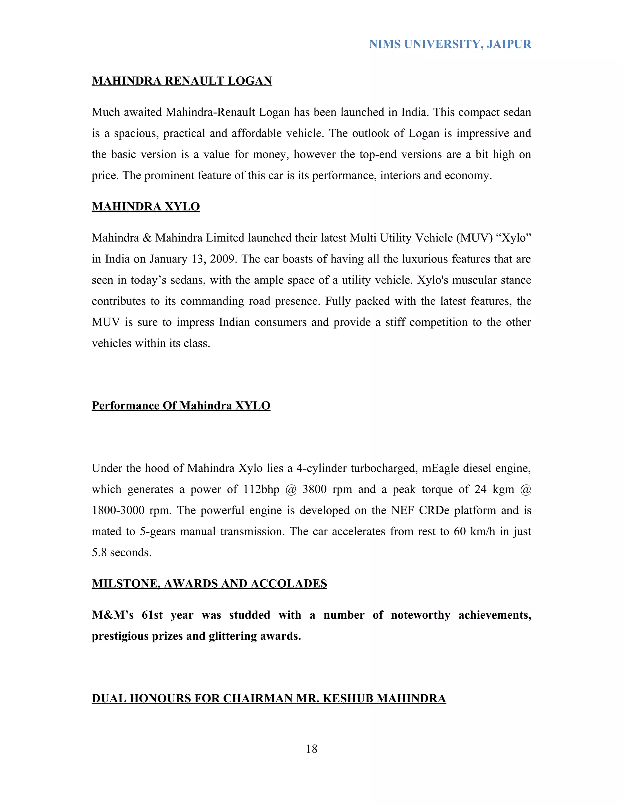 NIMS UNIVERSITY, JAIPUR


MAHINDRA RENAULT LOGAN

Much awaited Mahindra-Renault Logan has been launched in India. This compact sedan
is a spacious, practical and affordable vehicle. The outlook of Logan is impressive and
the basic version is a value for money, however the top-end versions are a bit high on
price. The prominent feature of this car is its performance, interiors and economy.

MAHINDRA XYLO

Mahindra & Mahindra Limited launched their latest Multi Utility Vehicle (MUV) “Xylo”
in India on January 13, 2009. The car boasts of having all the luxurious features that are
seen in today’s sedans, with the ample space of a utility vehicle. Xylo's muscular stance
contributes to its commanding road presence. Fully packed with the latest features, the
MUV is sure to impress Indian consumers and provide a stiff competition to the other
vehicles within its class.




Performance Of Mahindra XYLO




Under the hood of Mahindra Xylo lies a 4-cylinder turbocharged, mEagle diesel engine,
which generates a power of 112bhp @ 3800 rpm and a peak torque of 24 kgm @
1800-3000 rpm. The powerful engine is developed on the NEF CRDe platform and is
mated to 5-gears manual transmission. The car accelerates from rest to 60 km/h in just
5.8 seconds.

MILSTONE, AWARDS AND ACCOLADES

M&M’s 61st year was studded with a number of noteworthy achievements,
prestigious prizes and glittering awards.




DUAL HONOURS FOR CHAIRMAN MR. KESHUB MAHINDRA



                                            18
 