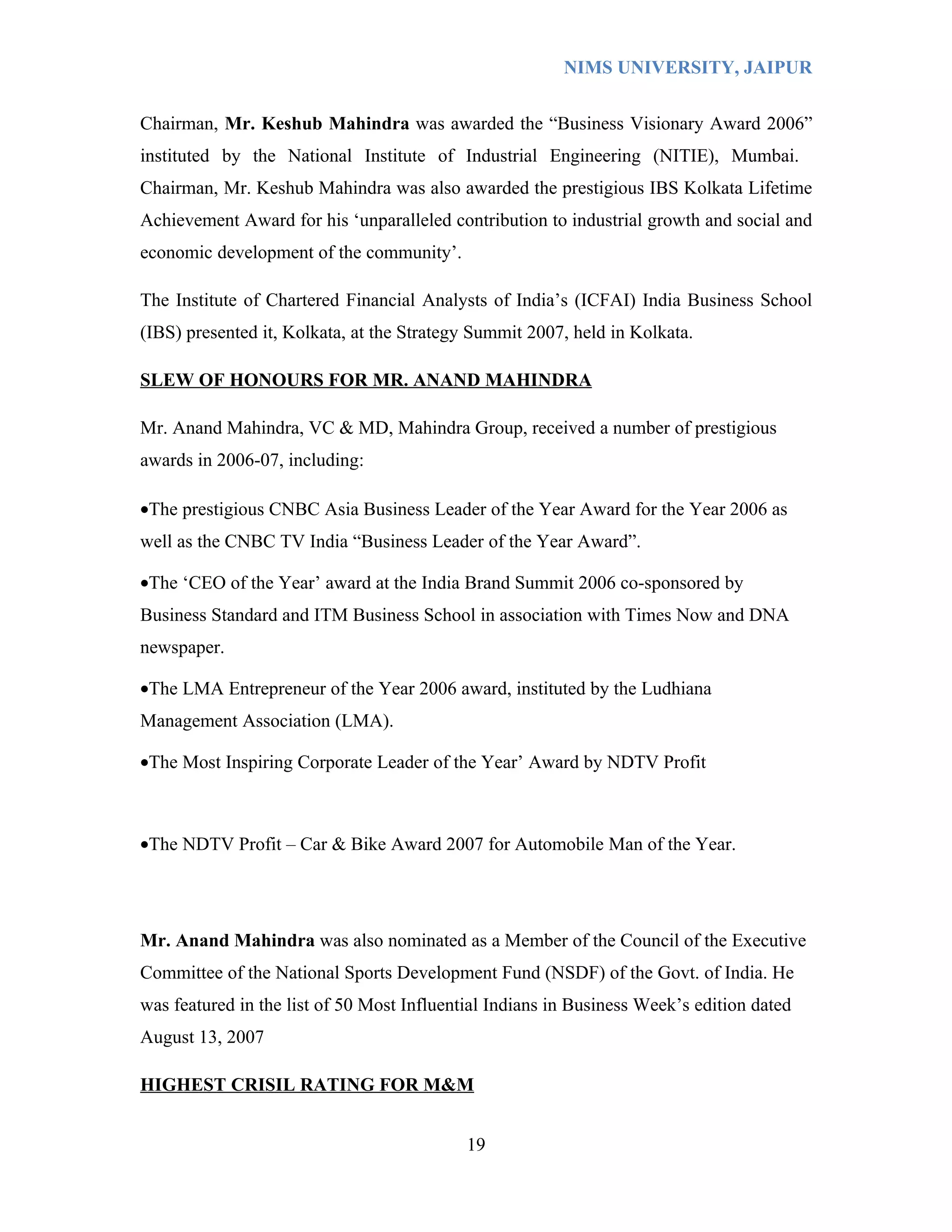 NIMS UNIVERSITY, JAIPUR


Chairman, Mr. Keshub Mahindra was awarded the “Business Visionary Award 2006”
instituted by the National Institute of Industrial Engineering (NITIE), Mumbai.
Chairman, Mr. Keshub Mahindra was also awarded the prestigious IBS Kolkata Lifetime
Achievement Award for his ‘unparalleled contribution to industrial growth and social and
economic development of the community’.

The Institute of Chartered Financial Analysts of India’s (ICFAI) India Business School
(IBS) presented it, Kolkata, at the Strategy Summit 2007, held in Kolkata.

SLEW OF HONOURS FOR MR. ANAND MAHINDRA

Mr. Anand Mahindra, VC & MD, Mahindra Group, received a number of prestigious
awards in 2006-07, including:

•The prestigious CNBC Asia Business Leader of the Year Award for the Year 2006 as
well as the CNBC TV India “Business Leader of the Year Award”.

•The ‘CEO of the Year’ award at the India Brand Summit 2006 co-sponsored by
Business Standard and ITM Business School in association with Times Now and DNA
newspaper.

•The LMA Entrepreneur of the Year 2006 award, instituted by the Ludhiana
Management Association (LMA).

•The Most Inspiring Corporate Leader of the Year’ Award by NDTV Profit



•The NDTV Profit – Car & Bike Award 2007 for Automobile Man of the Year.




Mr. Anand Mahindra was also nominated as a Member of the Council of the Executive
Committee of the National Sports Development Fund (NSDF) of the Govt. of India. He
was featured in the list of 50 Most Influential Indians in Business Week’s edition dated
August 13, 2007

HIGHEST CRISIL RATING FOR M&M


                                            19
 