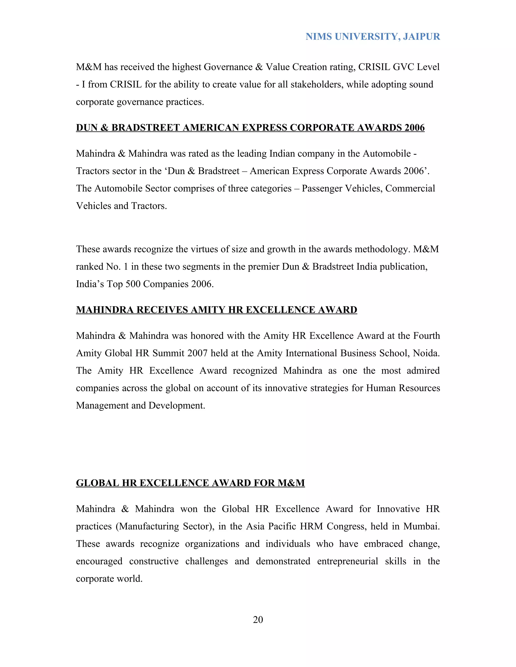 NIMS UNIVERSITY, JAIPUR


M&M has received the highest Governance & Value Creation rating, CRISIL GVC Level
- I from CRISIL for the ability to create value for all stakeholders, while adopting sound
corporate governance practices.

DUN & BRADSTREET AMERICAN EXPRESS CORPORATE AWARDS 2006

Mahindra & Mahindra was rated as the leading Indian company in the Automobile -
Tractors sector in the ‘Dun & Bradstreet – American Express Corporate Awards 2006’.
The Automobile Sector comprises of three categories – Passenger Vehicles, Commercial
Vehicles and Tractors.



These awards recognize the virtues of size and growth in the awards methodology. M&M
ranked No. 1 in these two segments in the premier Dun & Bradstreet India publication,
India’s Top 500 Companies 2006.

MAHINDRA RECEIVES AMITY HR EXCELLENCE AWARD

Mahindra & Mahindra was honored with the Amity HR Excellence Award at the Fourth
Amity Global HR Summit 2007 held at the Amity International Business School, Noida.
The Amity HR Excellence Award recognized Mahindra as one the most admired
companies across the global on account of its innovative strategies for Human Resources
Management and Development.




GLOBAL HR EXCELLENCE AWARD FOR M&M

Mahindra & Mahindra won the Global HR Excellence Award for Innovative HR
practices (Manufacturing Sector), in the Asia Pacific HRM Congress, held in Mumbai.
These awards recognize organizations and individuals who have embraced change,
encouraged constructive challenges and demonstrated entrepreneurial skills in the
corporate world.



                                            20
 