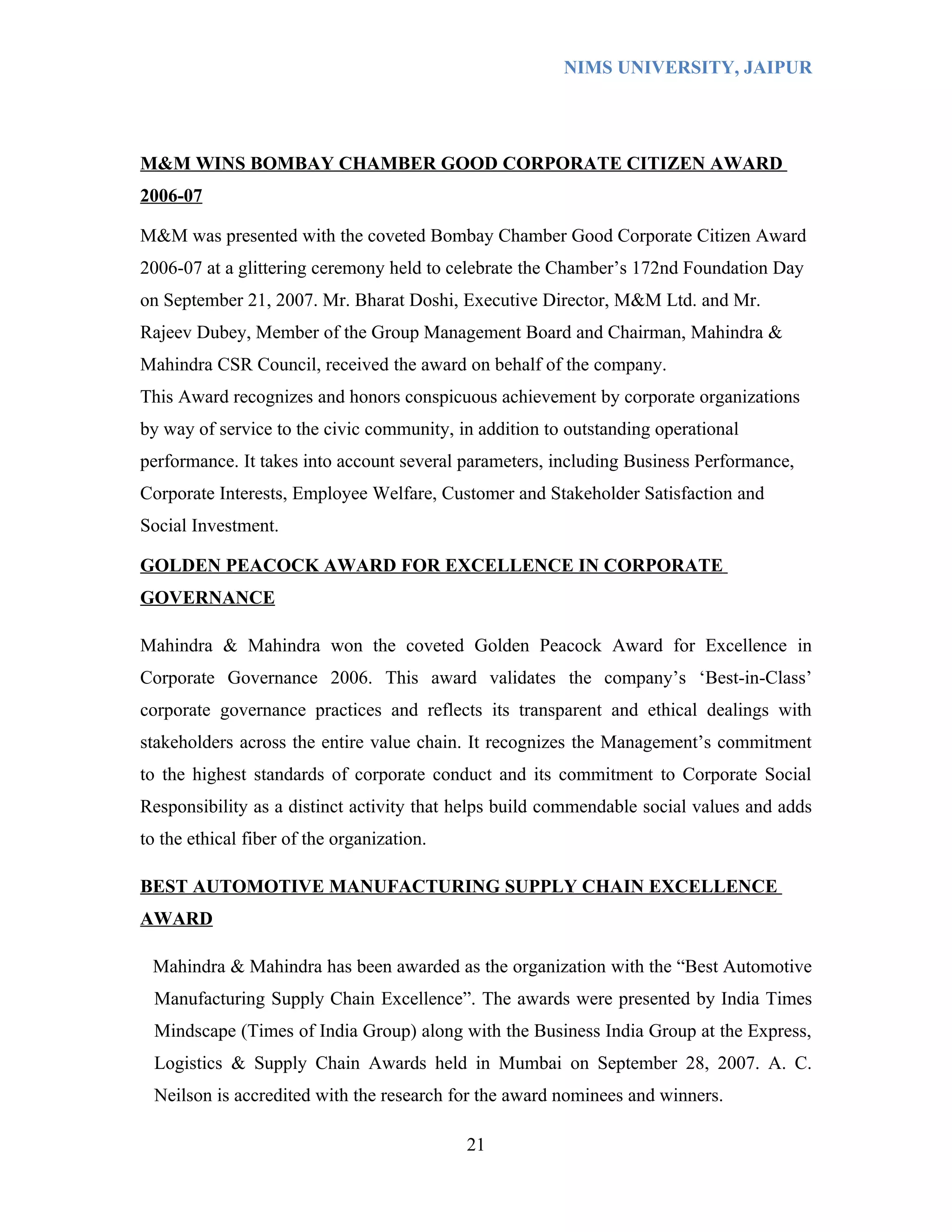 NIMS UNIVERSITY, JAIPUR




M&M WINS BOMBAY CHAMBER GOOD CORPORATE CITIZEN AWARD
2006-07

M&M was presented with the coveted Bombay Chamber Good Corporate Citizen Award
2006-07 at a glittering ceremony held to celebrate the Chamber’s 172nd Foundation Day
on September 21, 2007. Mr. Bharat Doshi, Executive Director, M&M Ltd. and Mr.
Rajeev Dubey, Member of the Group Management Board and Chairman, Mahindra &
Mahindra CSR Council, received the award on behalf of the company.
This Award recognizes and honors conspicuous achievement by corporate organizations
by way of service to the civic community, in addition to outstanding operational
performance. It takes into account several parameters, including Business Performance,
Corporate Interests, Employee Welfare, Customer and Stakeholder Satisfaction and
Social Investment.

GOLDEN PEACOCK AWARD FOR EXCELLENCE IN CORPORATE
GOVERNANCE

Mahindra & Mahindra won the coveted Golden Peacock Award for Excellence in
Corporate Governance 2006. This award validates the company’s ‘Best-in-Class’
corporate governance practices and reflects its transparent and ethical dealings with
stakeholders across the entire value chain. It recognizes the Management’s commitment
to the highest standards of corporate conduct and its commitment to Corporate Social
Responsibility as a distinct activity that helps build commendable social values and adds
to the ethical fiber of the organization.

BEST AUTOMOTIVE MANUFACTURING SUPPLY CHAIN EXCELLENCE
AWARD

 Mahindra & Mahindra has been awarded as the organization with the “Best Automotive
  Manufacturing Supply Chain Excellence”. The awards were presented by India Times
  Mindscape (Times of India Group) along with the Business India Group at the Express,
  Logistics & Supply Chain Awards held in Mumbai on September 28, 2007. A. C.
  Neilson is accredited with the research for the award nominees and winners.

                                            21
 