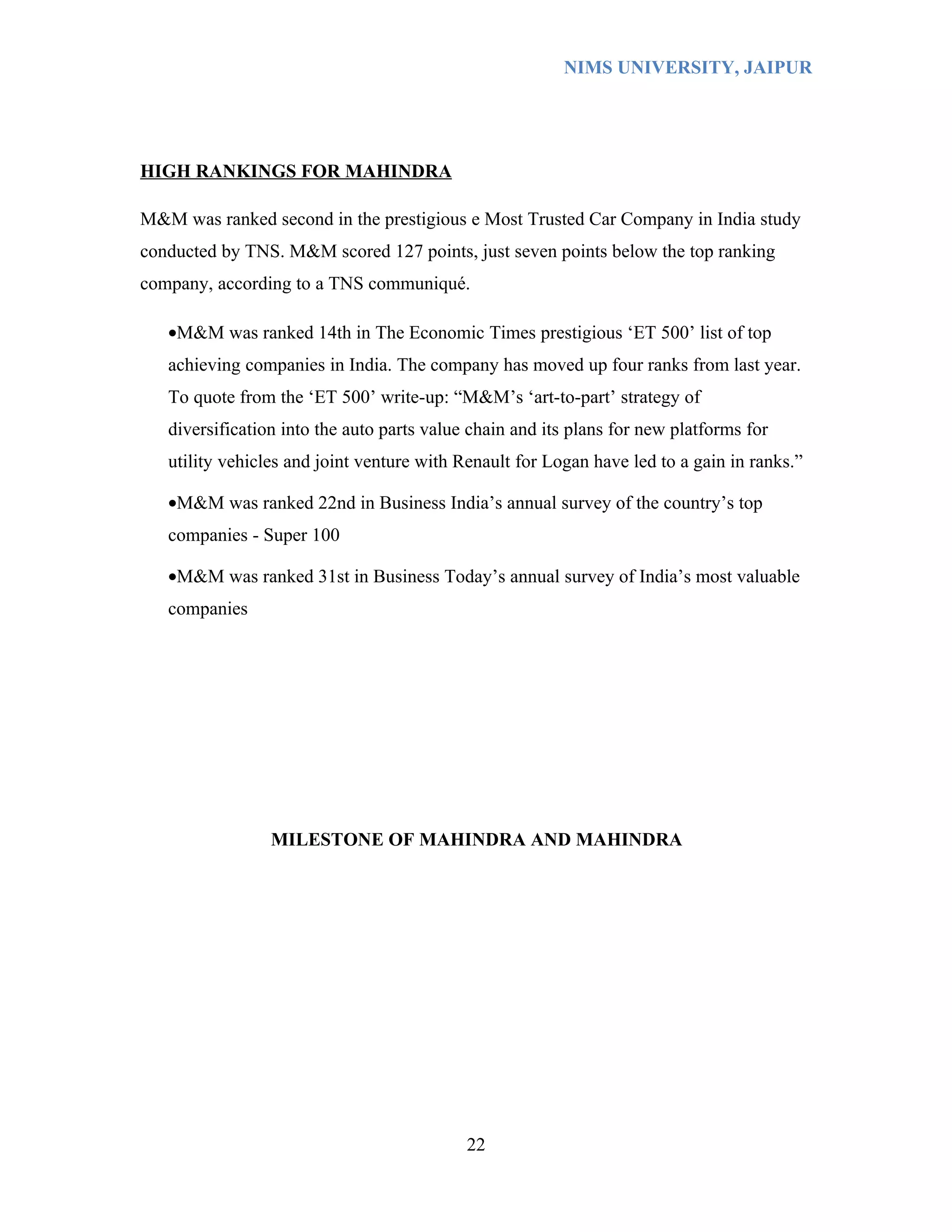 NIMS UNIVERSITY, JAIPUR




HIGH RANKINGS FOR MAHINDRA

M&M was ranked second in the prestigious e Most Trusted Car Company in India study
conducted by TNS. M&M scored 127 points, just seven points below the top ranking
company, according to a TNS communiqué.

   •M&M was ranked 14th in The Economic Times prestigious ‘ET 500’ list of top
   achieving companies in India. The company has moved up four ranks from last year.
   To quote from the ‘ET 500’ write-up: “M&M’s ‘art-to-part’ strategy of
   diversification into the auto parts value chain and its plans for new platforms for
   utility vehicles and joint venture with Renault for Logan have led to a gain in ranks.”

   •M&M was ranked 22nd in Business India’s annual survey of the country’s top
   companies - Super 100

   •M&M was ranked 31st in Business Today’s annual survey of India’s most valuable
   companies




                 MILESTONE OF MAHINDRA AND MAHINDRA




                                            22
 