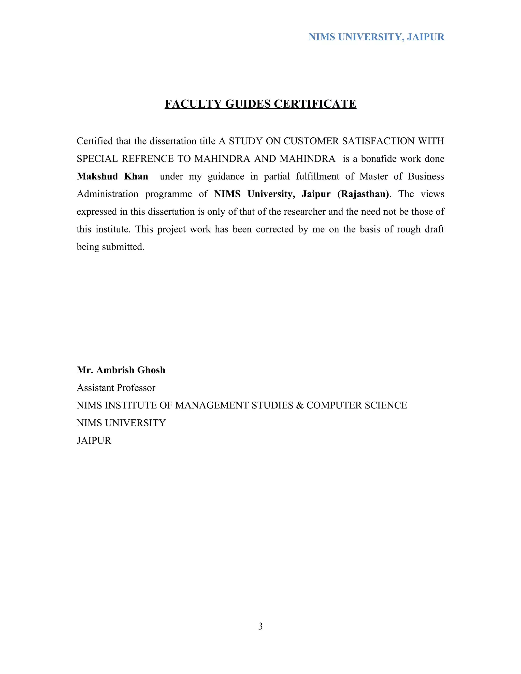 NIMS UNIVERSITY, JAIPUR




                       FACULTY GUIDES CERTIFICATE


Certified that the dissertation title A STUDY ON CUSTOMER SATISFACTION WITH
SPECIAL REFRENCE TO MAHINDRA AND MAHINDRA is a bonafide work done
Makshud Khan          under my guidance in partial fulfillment of Master of Business
Administration programme of NIMS University, Jaipur (Rajasthan). The views
expressed in this dissertation is only of that of the researcher and the need not be those of
this institute. This project work has been corrected by me on the basis of rough draft
being submitted.




Mr. Ambrish Ghosh
Assistant Professor
NIMS INSTITUTE OF MANAGEMENT STUDIES & COMPUTER SCIENCE
NIMS UNIVERSITY
JAIPUR




                                             3
 