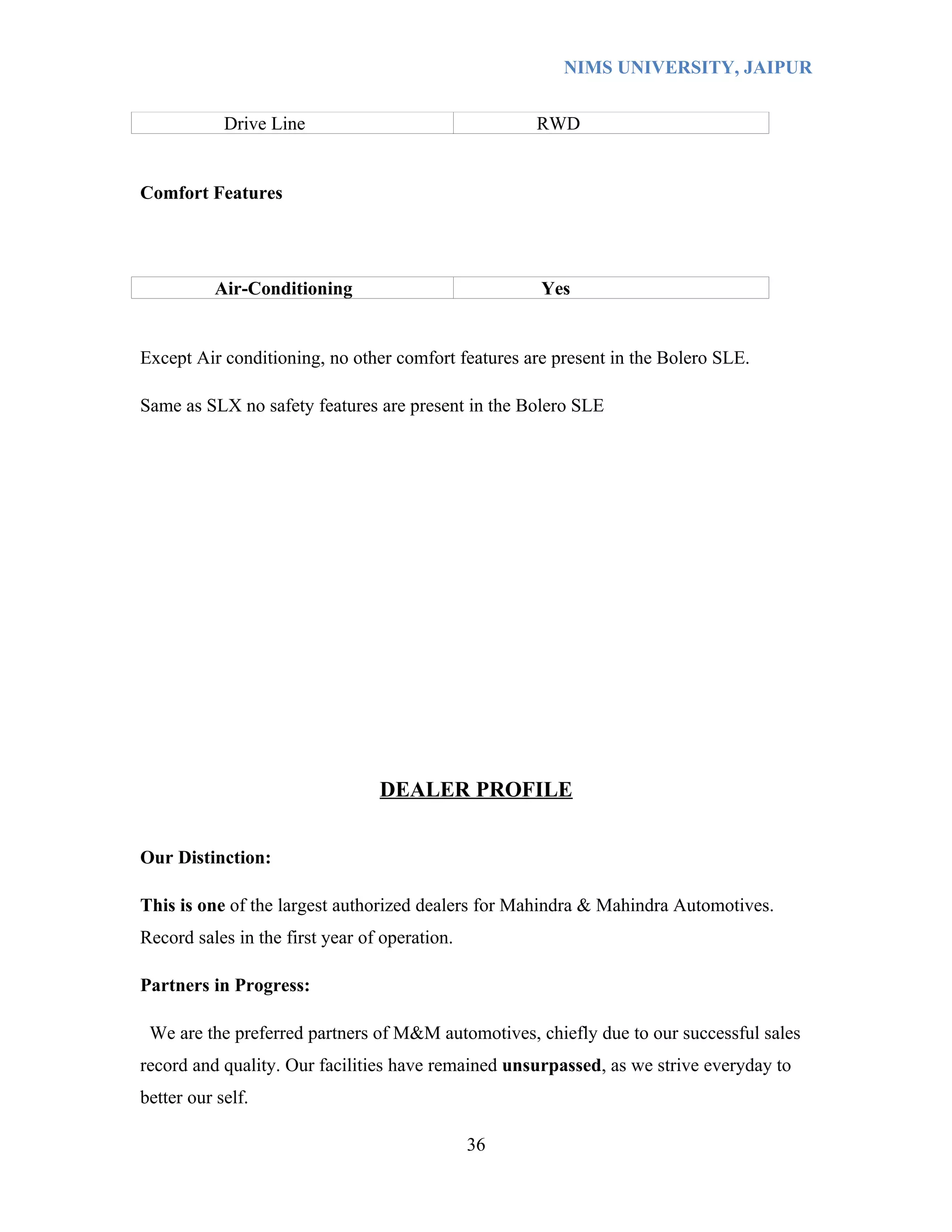 NIMS UNIVERSITY, JAIPUR


            Drive Line                              RWD


Comfort Features




           Air-Conditioning                          Yes


Except Air conditioning, no other comfort features are present in the Bolero SLE.

Same as SLX no safety features are present in the Bolero SLE




                                 DEALER PROFILE


Our Distinction:

This is one of the largest authorized dealers for Mahindra & Mahindra Automotives.
Record sales in the first year of operation.

Partners in Progress:

 We are the preferred partners of M&M automotives, chiefly due to our successful sales
record and quality. Our facilities have remained unsurpassed, as we strive everyday to
better our self.

                                               36
 