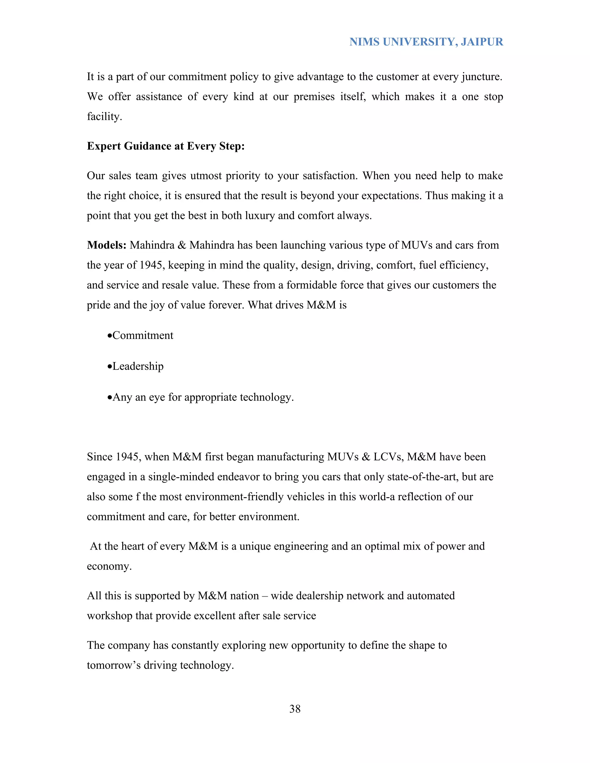 NIMS UNIVERSITY, JAIPUR


It is a part of our commitment policy to give advantage to the customer at every juncture.
We offer assistance of every kind at our premises itself, which makes it a one stop
facility.

Expert Guidance at Every Step:

Our sales team gives utmost priority to your satisfaction. When you need help to make
the right choice, it is ensured that the result is beyond your expectations. Thus making it a
point that you get the best in both luxury and comfort always.

Models: Mahindra & Mahindra has been launching various type of MUVs and cars from
the year of 1945, keeping in mind the quality, design, driving, comfort, fuel efficiency,
and service and resale value. These from a formidable force that gives our customers the
pride and the joy of value forever. What drives M&M is

     •Commitment

     •Leadership

     •Any an eye for appropriate technology.




Since 1945, when M&M first began manufacturing MUVs & LCVs, M&M have been
engaged in a single-minded endeavor to bring you cars that only state-of-the-art, but are
also some f the most environment-friendly vehicles in this world-a reflection of our
commitment and care, for better environment.

At the heart of every M&M is a unique engineering and an optimal mix of power and
economy.

All this is supported by M&M nation – wide dealership network and automated
workshop that provide excellent after sale service

The company has constantly exploring new opportunity to define the shape to
tomorrow’s driving technology.


                                             38
 