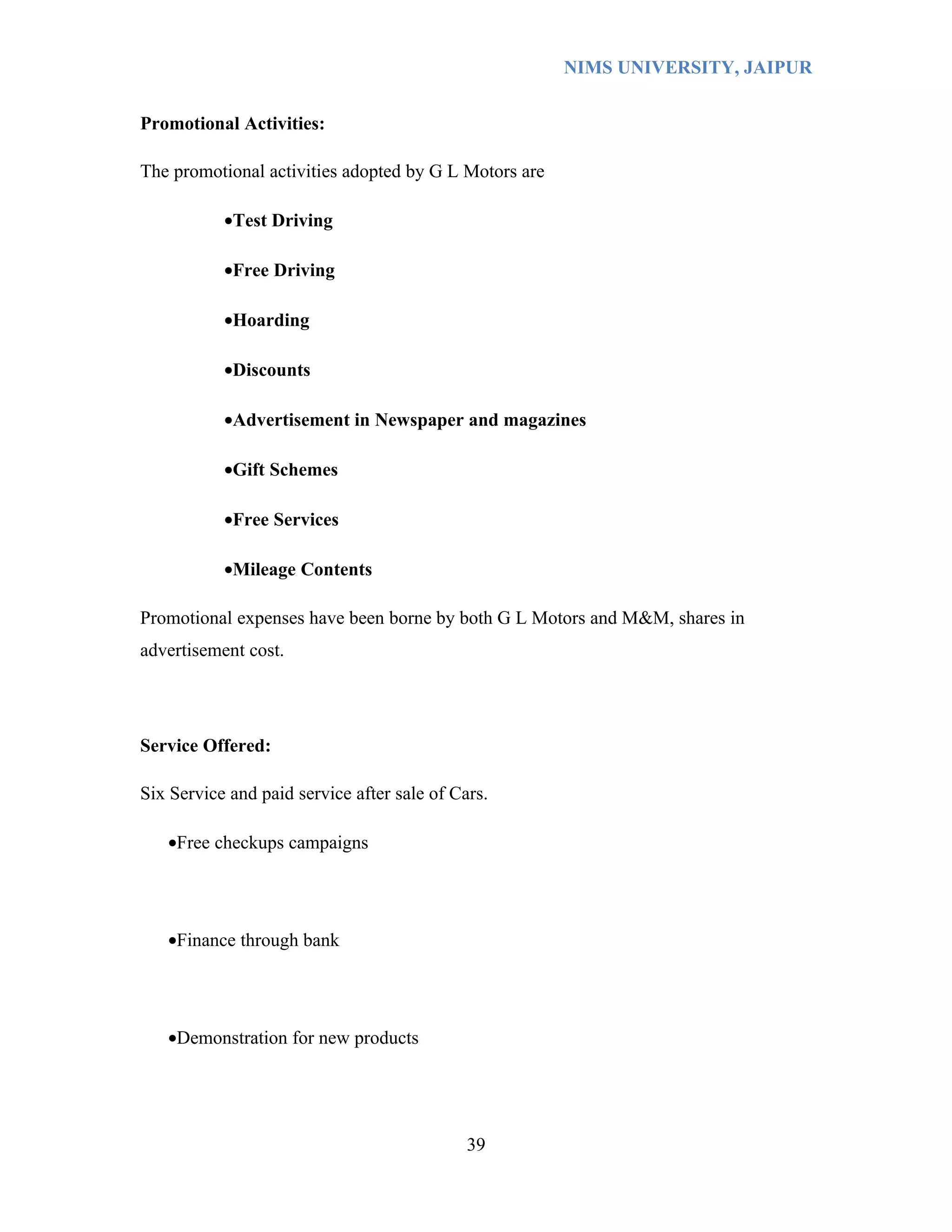 NIMS UNIVERSITY, JAIPUR


Promotional Activities:

The promotional activities adopted by G L Motors are

           •Test Driving

           •Free Driving

           •Hoarding

           •Discounts

           •Advertisement in Newspaper and magazines

           •Gift Schemes

           •Free Services

           •Mileage Contents

Promotional expenses have been borne by both G L Motors and M&M, shares in
advertisement cost.




Service Offered:

Six Service and paid service after sale of Cars.

   •Free checkups campaigns




   •Finance through bank




   •Demonstration for new products




                                             39
 