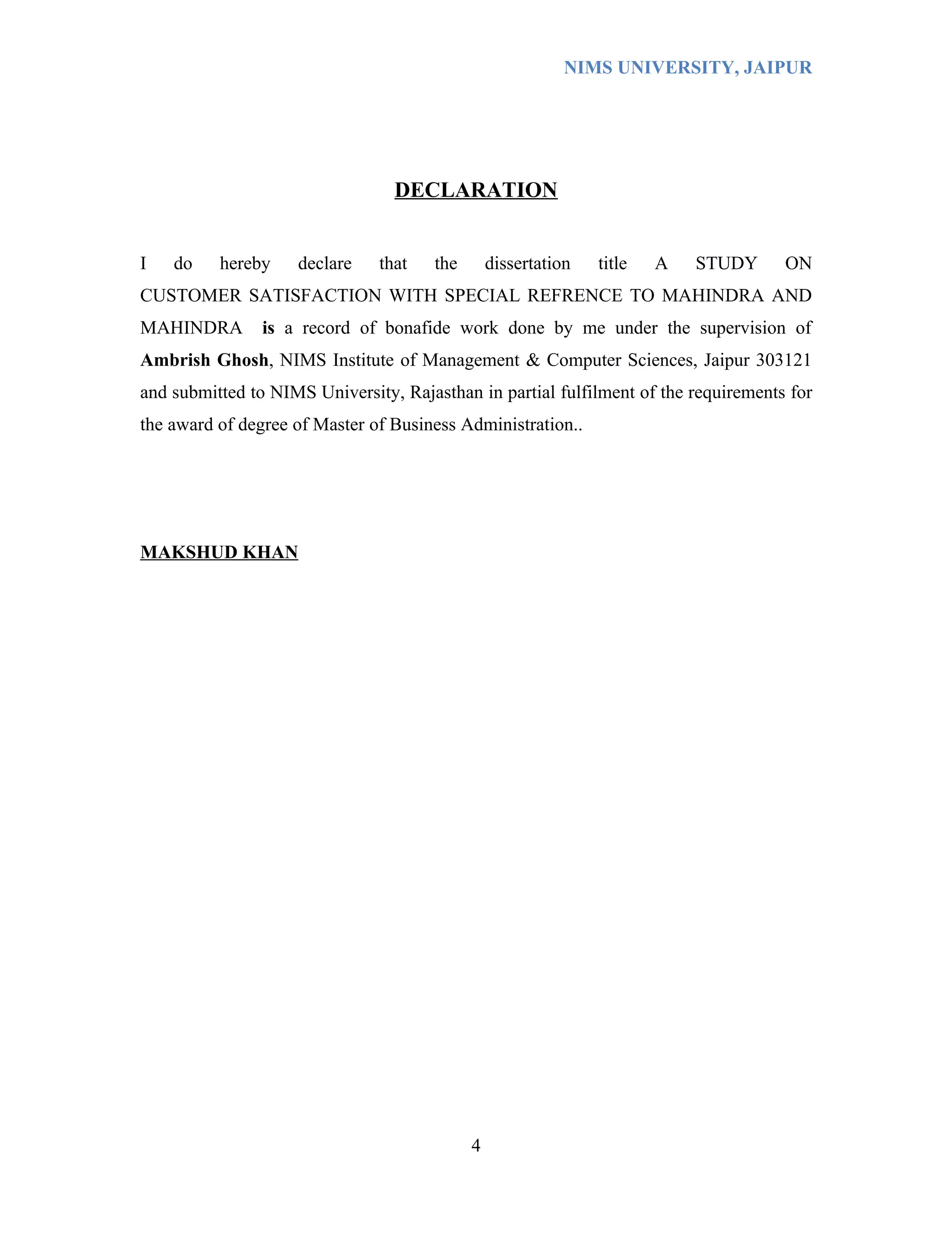 NIMS UNIVERSITY, JAIPUR




                                 DECLARATION


I   do    hereby    declare    that   the       dissertation   title   A   STUDY     ON
CUSTOMER SATISFACTION WITH SPECIAL REFRENCE TO MAHINDRA AND
MAHINDRA        is a record of bonafide work done by me under the supervision of
Ambrish Ghosh, NIMS Institute of Management & Computer Sciences, Jaipur 303121
and submitted to NIMS University, Rajasthan in partial fulfilment of the requirements for
the award of degree of Master of Business Administration..




MAKSHUD KHAN




                                            4
 