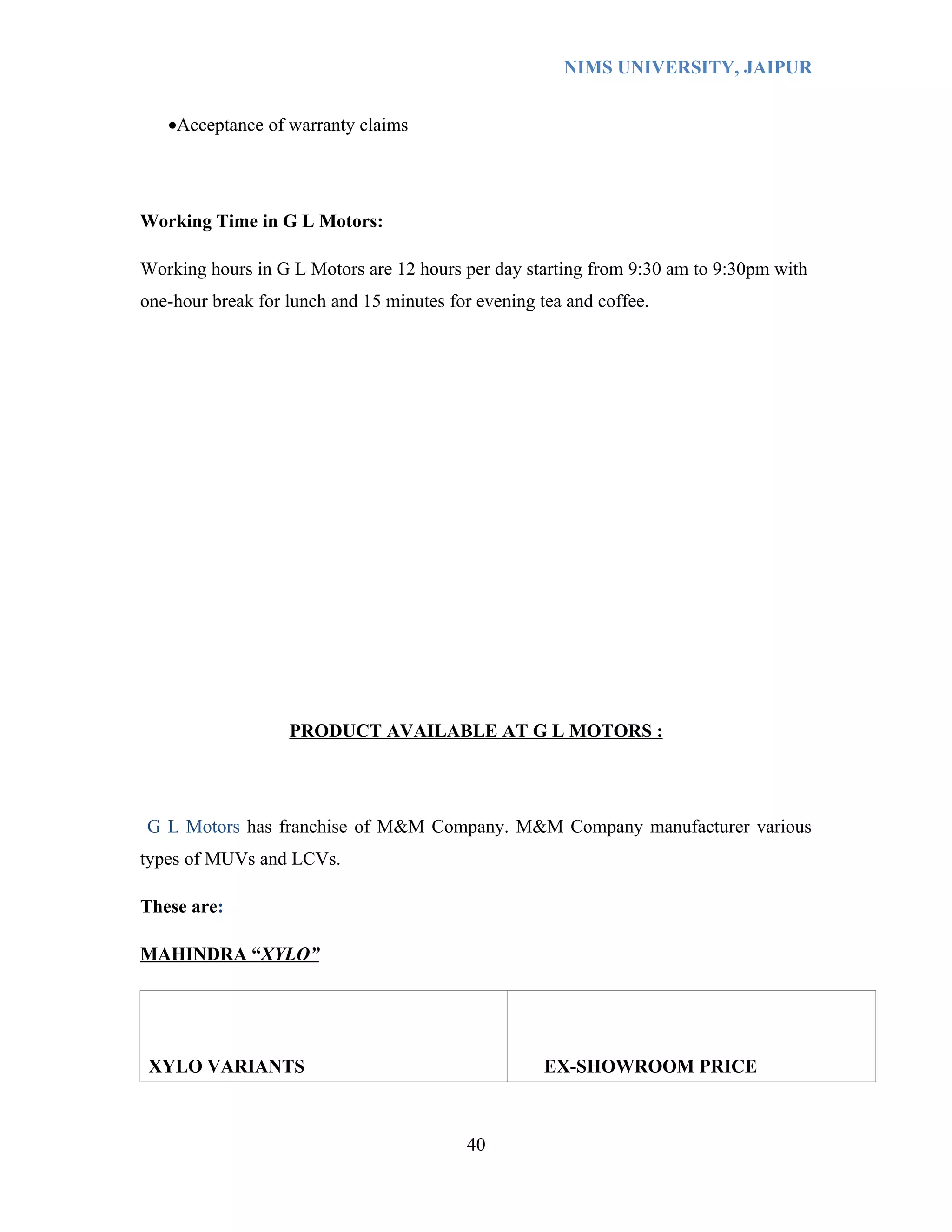NIMS UNIVERSITY, JAIPUR


   •Acceptance of warranty claims




Working Time in G L Motors:

Working hours in G L Motors are 12 hours per day starting from 9:30 am to 9:30pm with
one-hour break for lunch and 15 minutes for evening tea and coffee.




                   PRODUCT AVAILABLE AT G L MOTORS :




G L Motors has franchise of M&M Company. M&M Company manufacturer various
types of MUVs and LCVs.

These are:

MAHINDRA “XYLO”




 XYLO VARIANTS                                       EX-SHOWROOM PRICE



                                          40
 