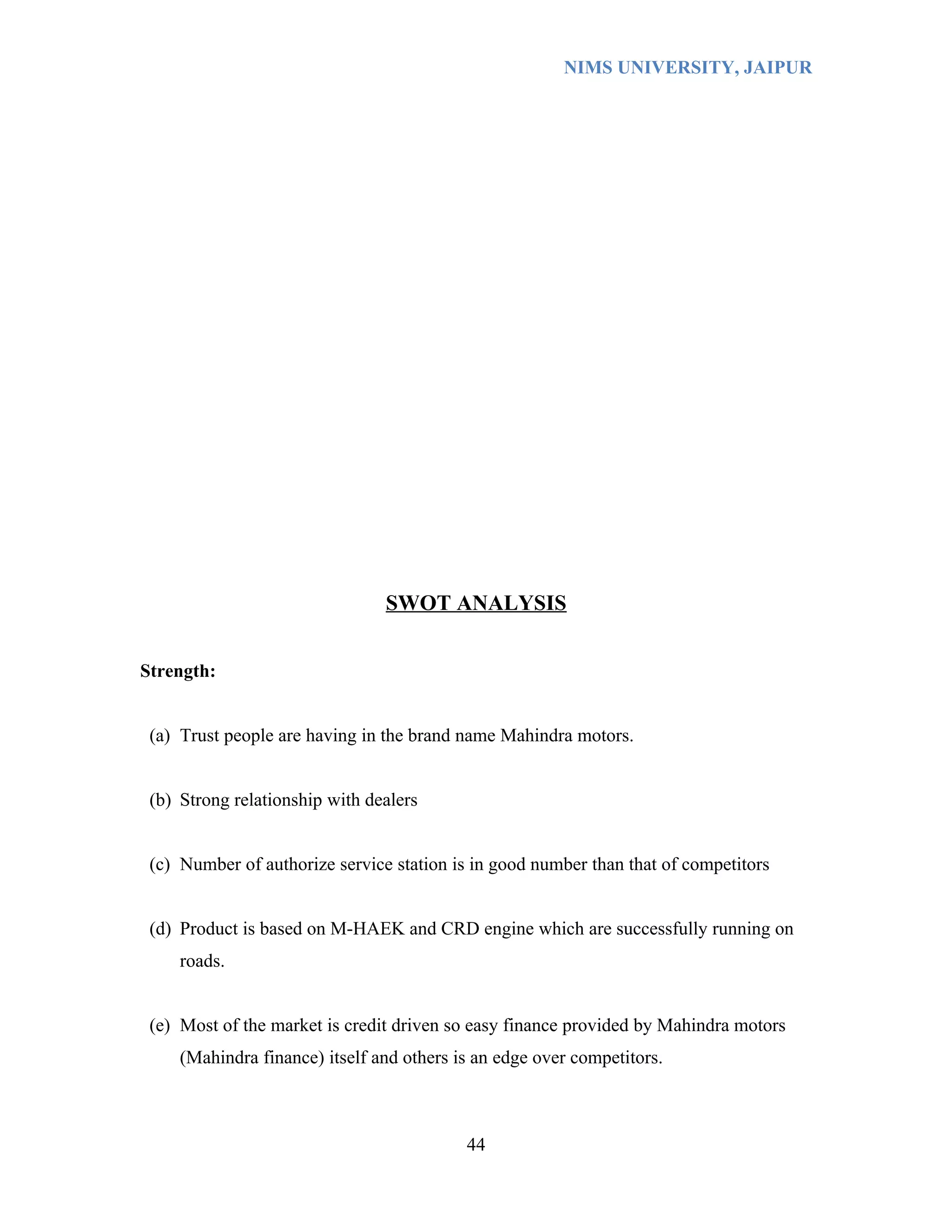 NIMS UNIVERSITY, JAIPUR




                                SWOT ANALYSIS


Strength:


 (a) Trust people are having in the brand name Mahindra motors.


 (b) Strong relationship with dealers


 (c) Number of authorize service station is in good number than that of competitors


 (d) Product is based on M-HAEK and CRD engine which are successfully running on
     roads.


 (e) Most of the market is credit driven so easy finance provided by Mahindra motors
     (Mahindra finance) itself and others is an edge over competitors.



                                           44
 