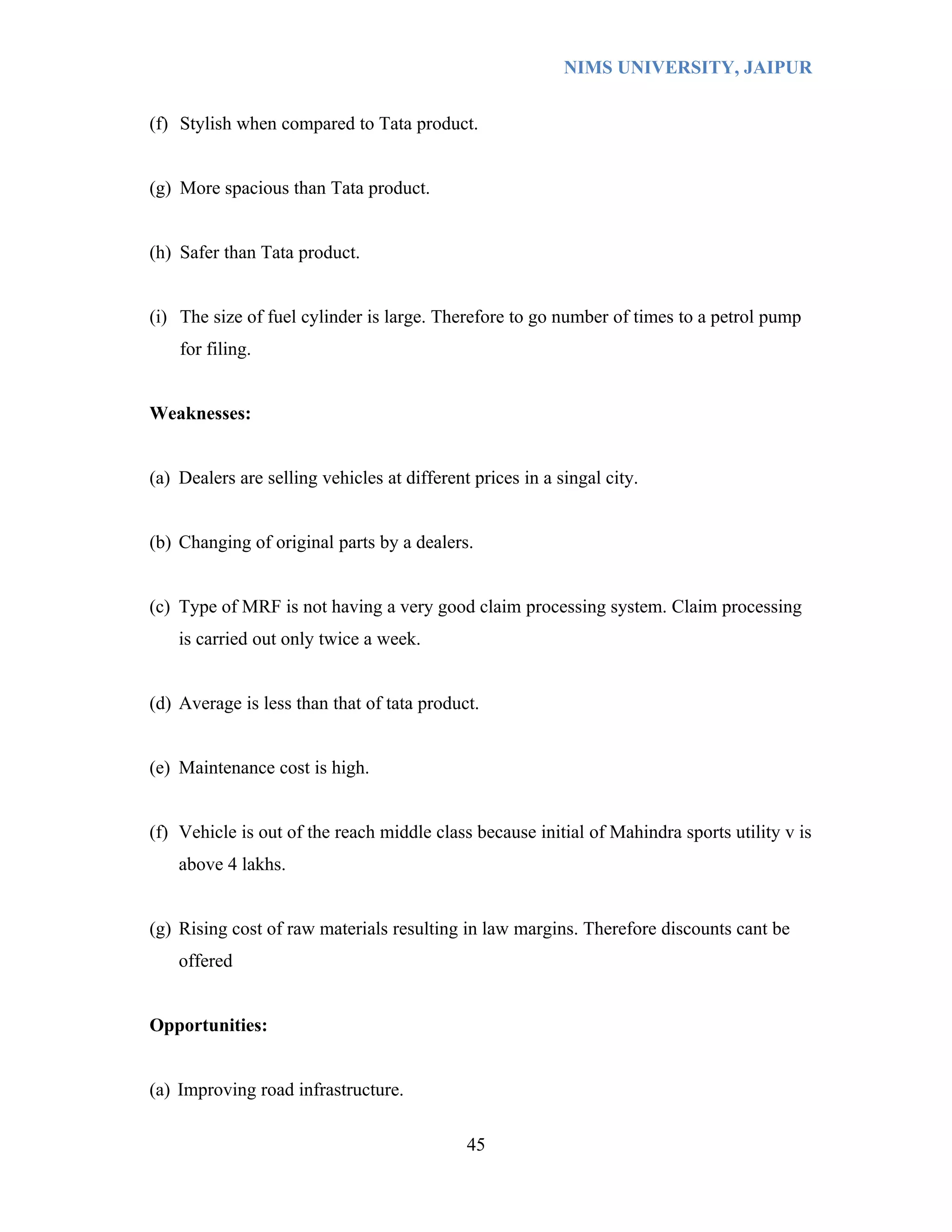 NIMS UNIVERSITY, JAIPUR


(f) Stylish when compared to Tata product.


(g) More spacious than Tata product.


(h) Safer than Tata product.


(i) The size of fuel cylinder is large. Therefore to go number of times to a petrol pump
    for filing.


Weaknesses:


(a) Dealers are selling vehicles at different prices in a singal city.


(b) Changing of original parts by a dealers.


(c) Type of MRF is not having a very good claim processing system. Claim processing
    is carried out only twice a week.


(d) Average is less than that of tata product.


(e) Maintenance cost is high.


(f) Vehicle is out of the reach middle class because initial of Mahindra sports utility v is
    above 4 lakhs.


(g) Rising cost of raw materials resulting in law margins. Therefore discounts cant be
    offered


Opportunities:


(a) Improving road infrastructure.

                                             45
 