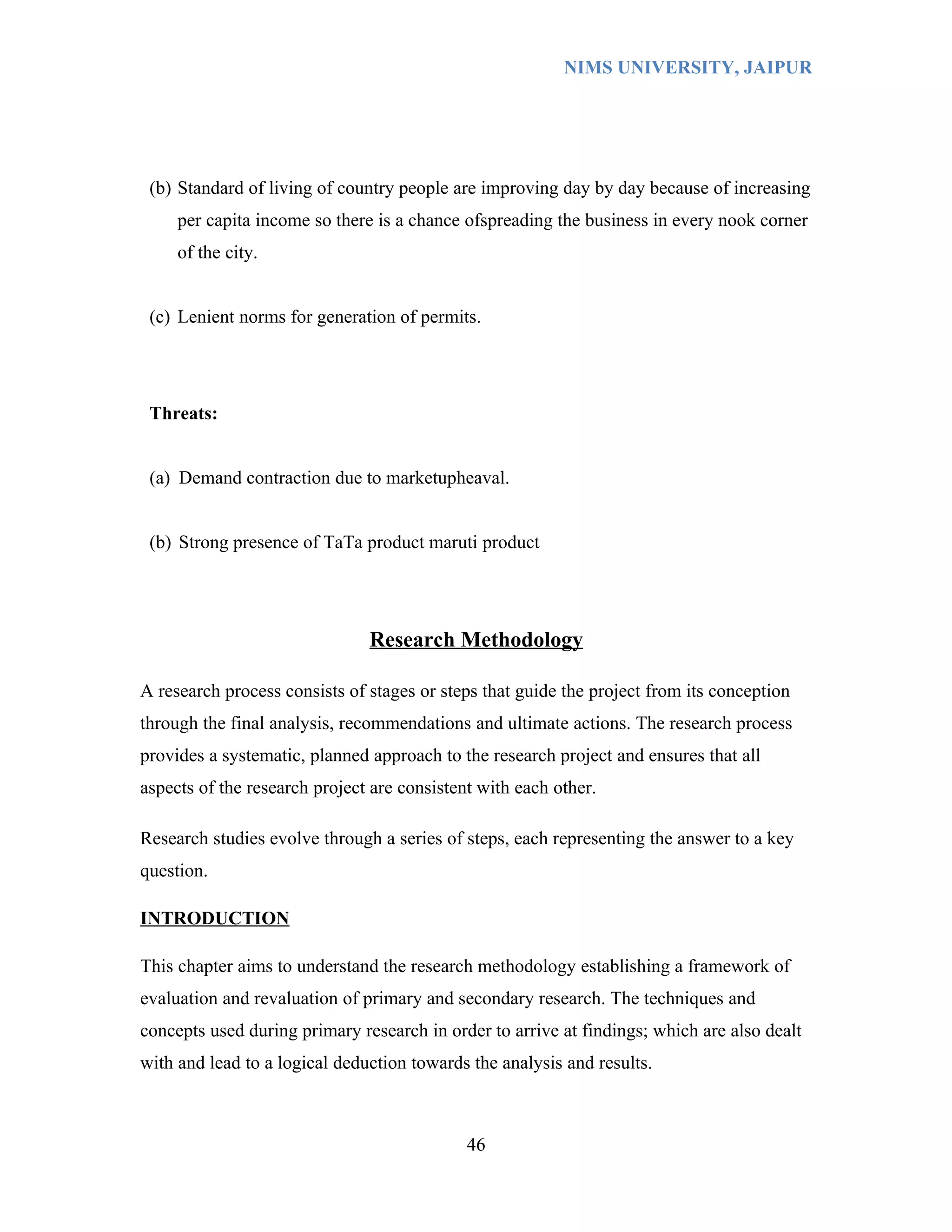 NIMS UNIVERSITY, JAIPUR




 (b) Standard of living of country people are improving day by day because of increasing
     per capita income so there is a chance ofspreading the business in every nook corner
     of the city.


 (c) Lenient norms for generation of permits.




 Threats:


 (a) Demand contraction due to marketupheaval.


 (b) Strong presence of TaTa product maruti product




                               Research Methodology

A research process consists of stages or steps that guide the project from its conception
through the final analysis, recommendations and ultimate actions. The research process
provides a systematic, planned approach to the research project and ensures that all
aspects of the research project are consistent with each other.

Research studies evolve through a series of steps, each representing the answer to a key
question.

INTRODUCTION

This chapter aims to understand the research methodology establishing a framework of
evaluation and revaluation of primary and secondary research. The techniques and
concepts used during primary research in order to arrive at findings; which are also dealt
with and lead to a logical deduction towards the analysis and results.



                                             46
 