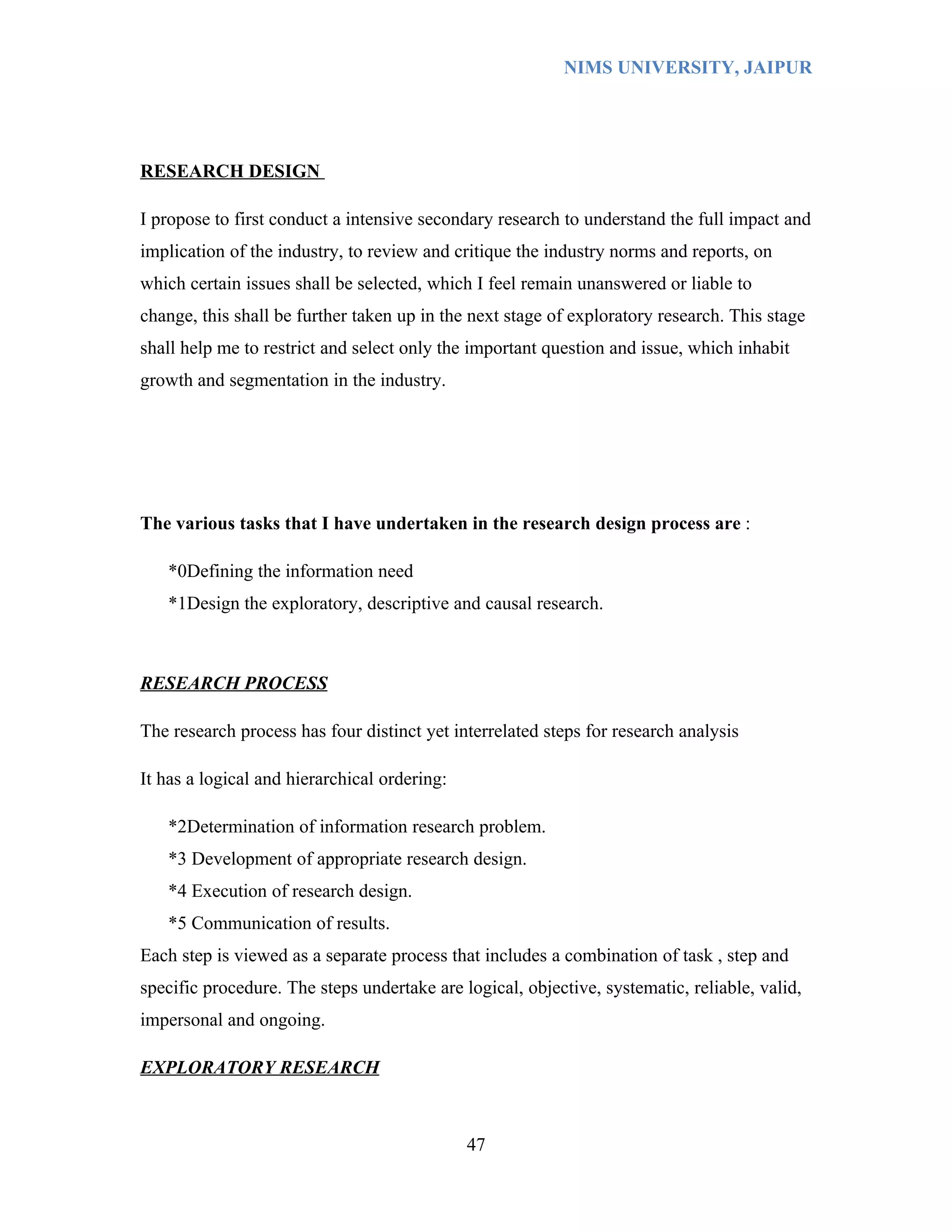NIMS UNIVERSITY, JAIPUR




RESEARCH DESIGN

I propose to first conduct a intensive secondary research to understand the full impact and
implication of the industry, to review and critique the industry norms and reports, on
which certain issues shall be selected, which I feel remain unanswered or liable to
change, this shall be further taken up in the next stage of exploratory research. This stage
shall help me to restrict and select only the important question and issue, which inhabit
growth and segmentation in the industry.




The various tasks that I have undertaken in the research design process are :

   *0Defining the information need
   *1Design the exploratory, descriptive and causal research.



RESEARCH PROCESS

The research process has four distinct yet interrelated steps for research analysis

It has a logical and hierarchical ordering:

   *2Determination of information research problem.
   *3 Development of appropriate research design.
   *4 Execution of research design.
   *5 Communication of results.
Each step is viewed as a separate process that includes a combination of task , step and
specific procedure. The steps undertake are logical, objective, systematic, reliable, valid,
impersonal and ongoing.

EXPLORATORY RESEARCH



                                              47
 
