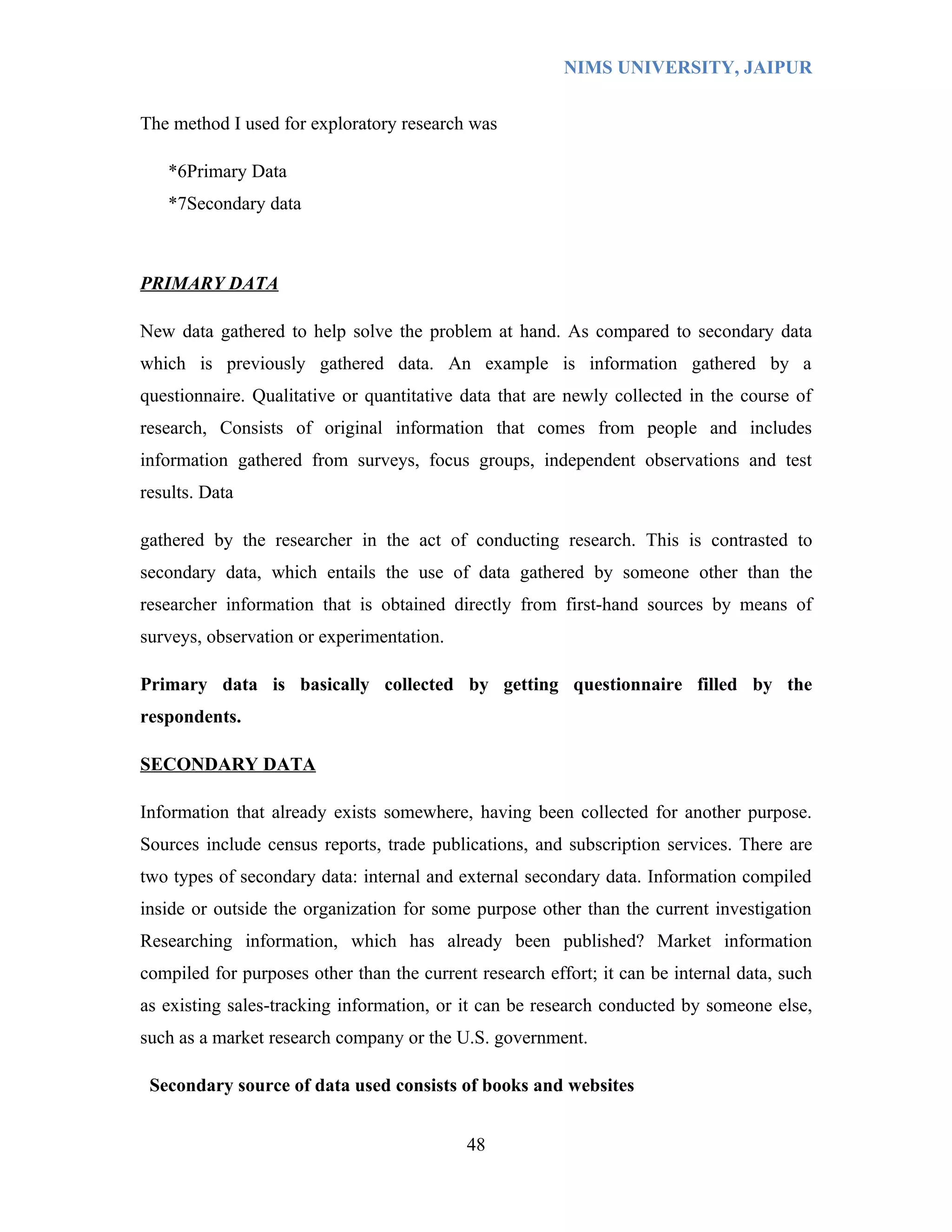 NIMS UNIVERSITY, JAIPUR


The method I used for exploratory research was

   *6Primary Data
   *7Secondary data



PRIMARY DATA

New data gathered to help solve the problem at hand. As compared to secondary data
which is previously gathered data. An example is information gathered by a
questionnaire. Qualitative or quantitative data that are newly collected in the course of
research, Consists of original information that comes from people and includes
information gathered from surveys, focus groups, independent observations and test
results. Data

gathered by the researcher in the act of conducting research. This is contrasted to
secondary data, which entails the use of data gathered by someone other than the
researcher information that is obtained directly from first-hand sources by means of
surveys, observation or experimentation.

Primary data is basically collected by getting questionnaire filled by the
respondents.

SECONDARY DATA

Information that already exists somewhere, having been collected for another purpose.
Sources include census reports, trade publications, and subscription services. There are
two types of secondary data: internal and external secondary data. Information compiled
inside or outside the organization for some purpose other than the current investigation
Researching information, which has already been published? Market information
compiled for purposes other than the current research effort; it can be internal data, such
as existing sales-tracking information, or it can be research conducted by someone else,
such as a market research company or the U.S. government.

 Secondary source of data used consists of books and websites


                                            48
 