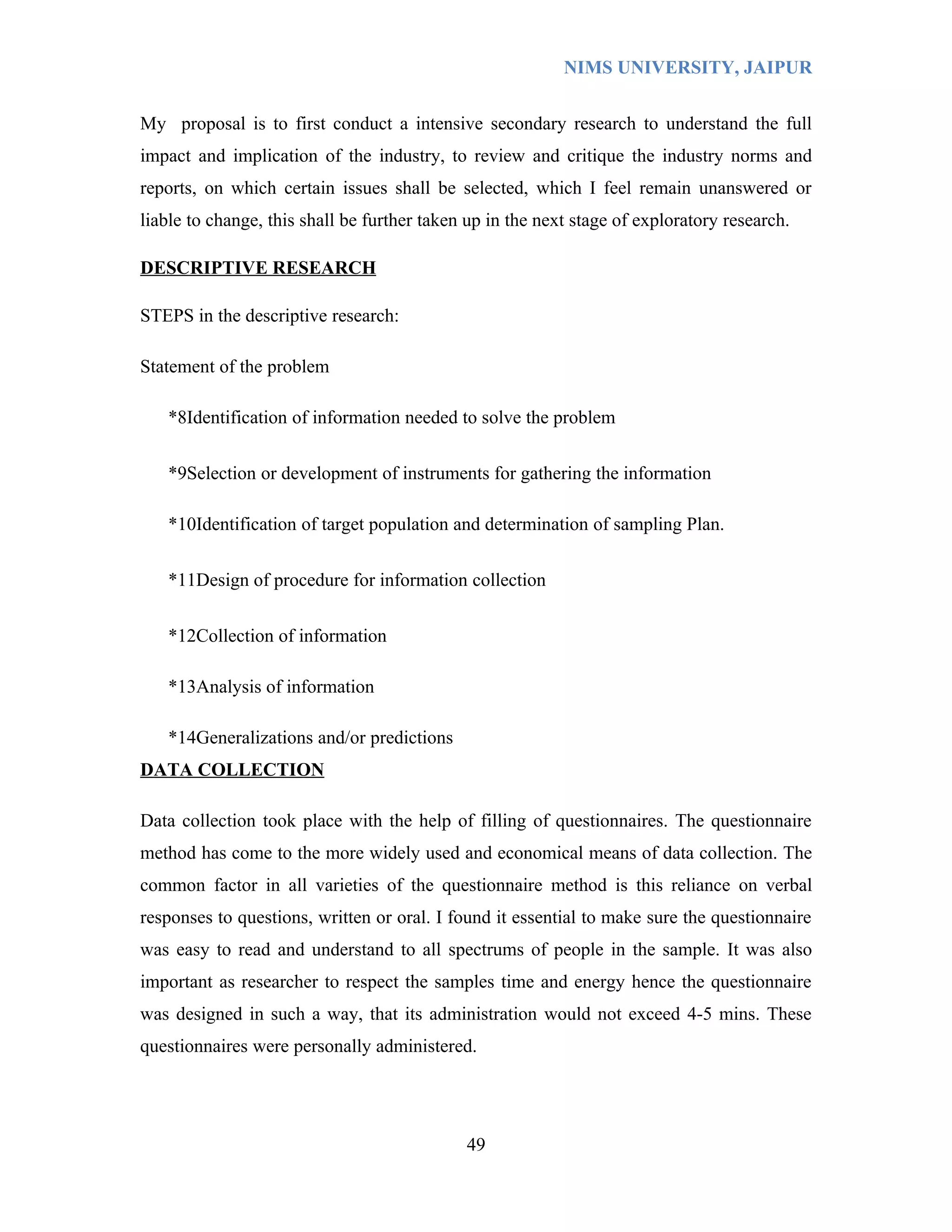 NIMS UNIVERSITY, JAIPUR


My proposal is to first conduct a intensive secondary research to understand the full
impact and implication of the industry, to review and critique the industry norms and
reports, on which certain issues shall be selected, which I feel remain unanswered or
liable to change, this shall be further taken up in the next stage of exploratory research.

DESCRIPTIVE RESEARCH

STEPS in the descriptive research:

Statement of the problem

   *8Identification of information needed to solve the problem

   *9Selection or development of instruments for gathering the information

   *10Identification of target population and determination of sampling Plan.

   *11Design of procedure for information collection

   *12Collection of information

   *13Analysis of information

   *14Generalizations and/or predictions
DATA COLLECTION

Data collection took place with the help of filling of questionnaires. The questionnaire
method has come to the more widely used and economical means of data collection. The
common factor in all varieties of the questionnaire method is this reliance on verbal
responses to questions, written or oral. I found it essential to make sure the questionnaire
was easy to read and understand to all spectrums of people in the sample. It was also
important as researcher to respect the samples time and energy hence the questionnaire
was designed in such a way, that its administration would not exceed 4-5 mins. These
questionnaires were personally administered.




                                             49
 