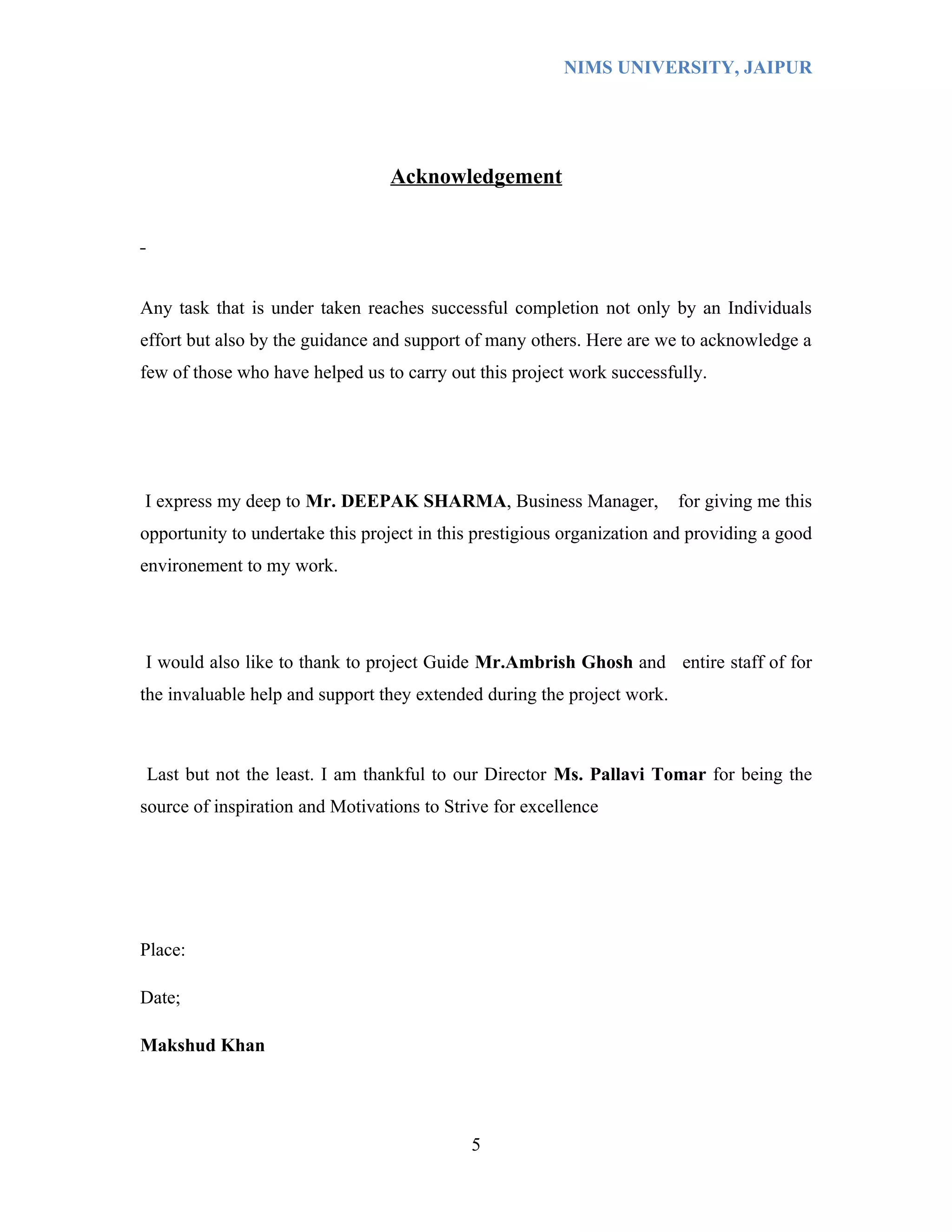 NIMS UNIVERSITY, JAIPUR




                                 Acknowledgement




Any task that is under taken reaches successful completion not only by an Individuals
effort but also by the guidance and support of many others. Here are we to acknowledge a
few of those who have helped us to carry out this project work successfully.




I express my deep to Mr. DEEPAK SHARMA, Business Manager,                for giving me this
opportunity to undertake this project in this prestigious organization and providing a good
environement to my work.




I would also like to thank to project Guide Mr.Ambrish Ghosh and entire staff of for
the invaluable help and support they extended during the project work.



Last but not the least. I am thankful to our Director Ms. Pallavi Tomar for being the
source of inspiration and Motivations to Strive for excellence




Place:

Date;

Makshud Khan




                                            5
 