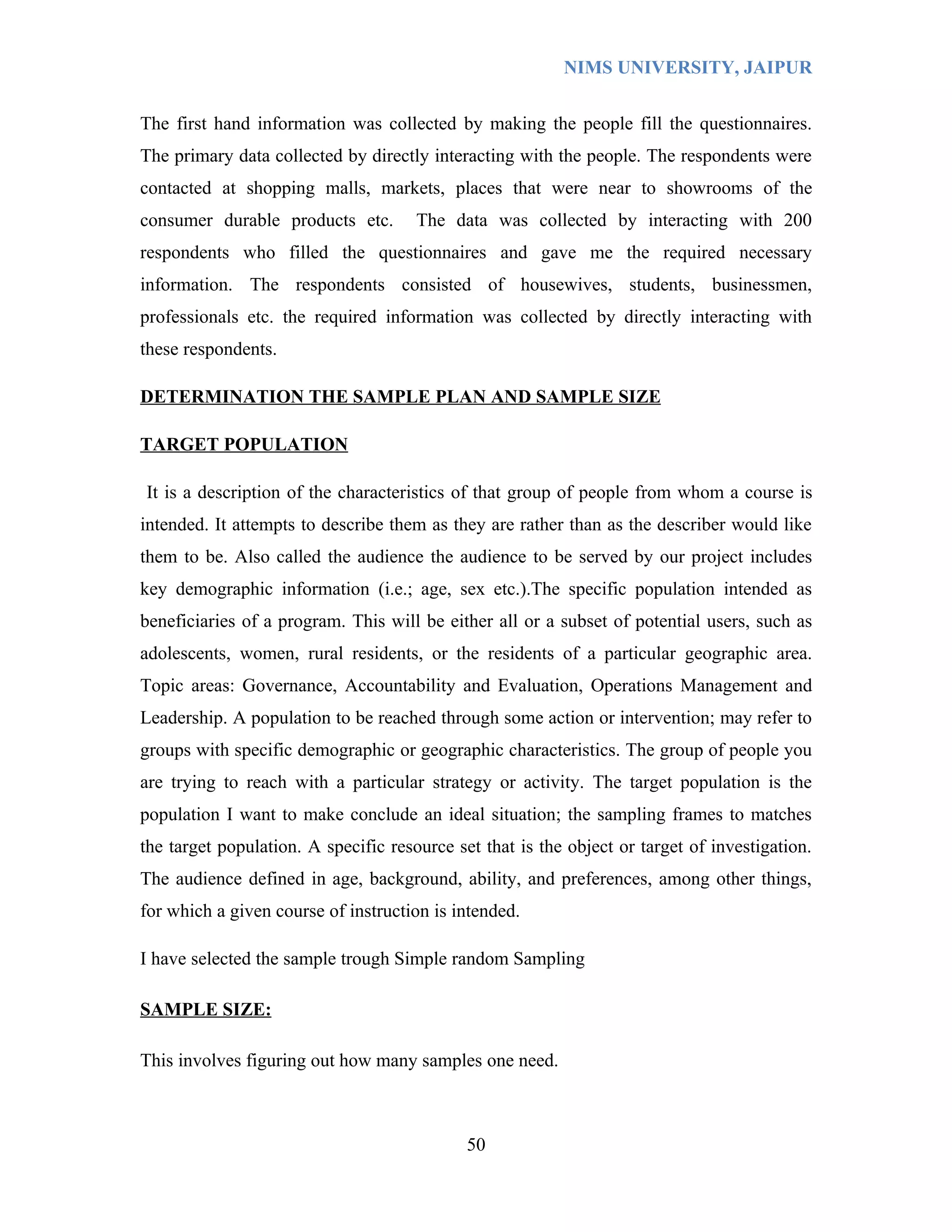 NIMS UNIVERSITY, JAIPUR


The first hand information was collected by making the people fill the questionnaires.
The primary data collected by directly interacting with the people. The respondents were
contacted at shopping malls, markets, places that were near to showrooms of the
consumer durable products etc.        The data was collected by interacting with 200
respondents who filled the questionnaires and gave me the required necessary
information. The respondents consisted of housewives, students, businessmen,
professionals etc. the required information was collected by directly interacting with
these respondents.

DETERMINATION THE SAMPLE PLAN AND SAMPLE SIZE

TARGET POPULATION

It is a description of the characteristics of that group of people from whom a course is
intended. It attempts to describe them as they are rather than as the describer would like
them to be. Also called the audience the audience to be served by our project includes
key demographic information (i.e.; age, sex etc.).The specific population intended as
beneficiaries of a program. This will be either all or a subset of potential users, such as
adolescents, women, rural residents, or the residents of a particular geographic area.
Topic areas: Governance, Accountability and Evaluation, Operations Management and
Leadership. A population to be reached through some action or intervention; may refer to
groups with specific demographic or geographic characteristics. The group of people you
are trying to reach with a particular strategy or activity. The target population is the
population I want to make conclude an ideal situation; the sampling frames to matches
the target population. A specific resource set that is the object or target of investigation.
The audience defined in age, background, ability, and preferences, among other things,
for which a given course of instruction is intended.

I have selected the sample trough Simple random Sampling

SAMPLE SIZE:

This involves figuring out how many samples one need.



                                             50
 