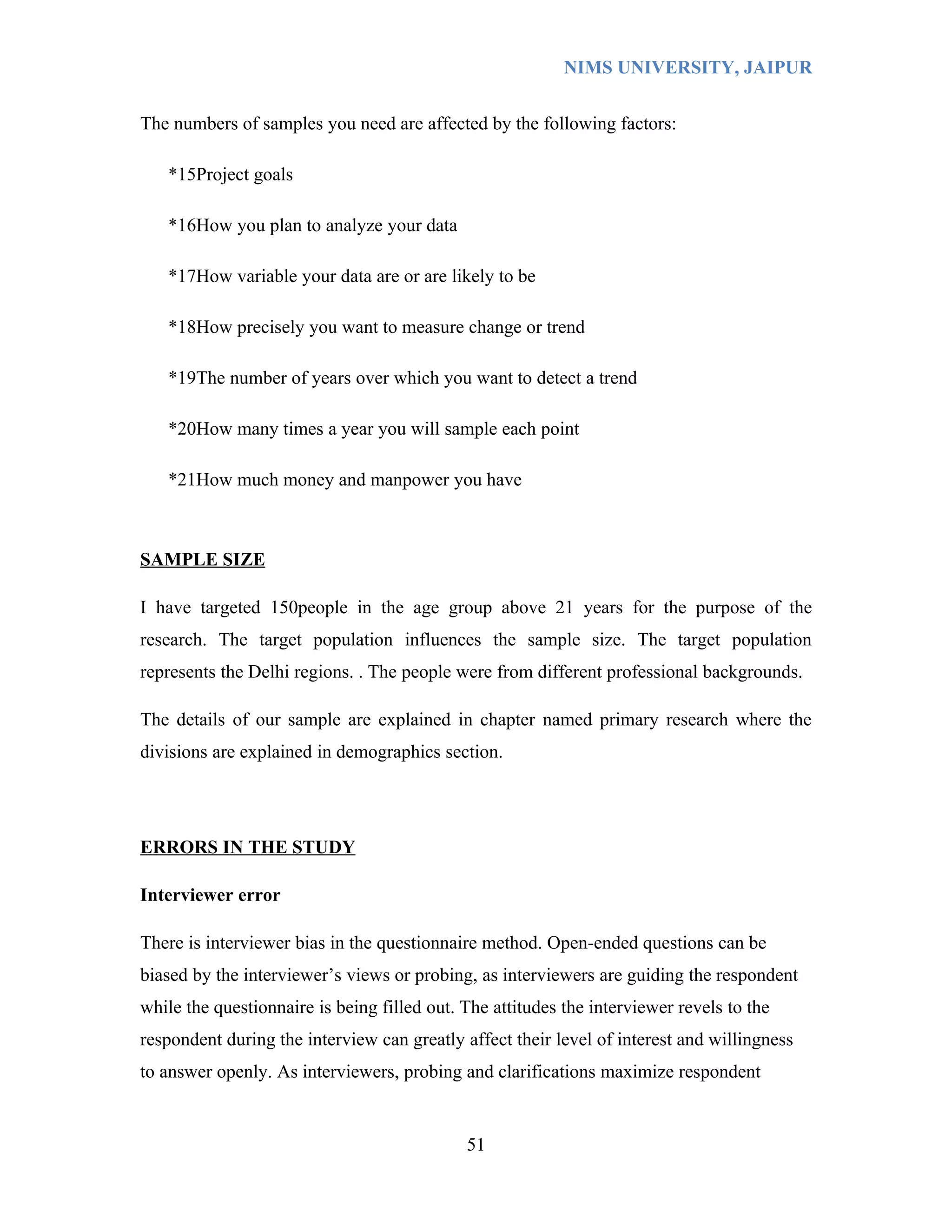 NIMS UNIVERSITY, JAIPUR


The numbers of samples you need are affected by the following factors:

   *15Project goals

   *16How you plan to analyze your data

   *17How variable your data are or are likely to be

   *18How precisely you want to measure change or trend

   *19The number of years over which you want to detect a trend

   *20How many times a year you will sample each point

   *21How much money and manpower you have



SAMPLE SIZE

I have targeted 150people in the age group above 21 years for the purpose of the
research. The target population influences the sample size. The target population
represents the Delhi regions. . The people were from different professional backgrounds.

The details of our sample are explained in chapter named primary research where the
divisions are explained in demographics section.




ERRORS IN THE STUDY

Interviewer error

There is interviewer bias in the questionnaire method. Open-ended questions can be
biased by the interviewer’s views or probing, as interviewers are guiding the respondent
while the questionnaire is being filled out. The attitudes the interviewer revels to the
respondent during the interview can greatly affect their level of interest and willingness
to answer openly. As interviewers, probing and clarifications maximize respondent


                                             51
 