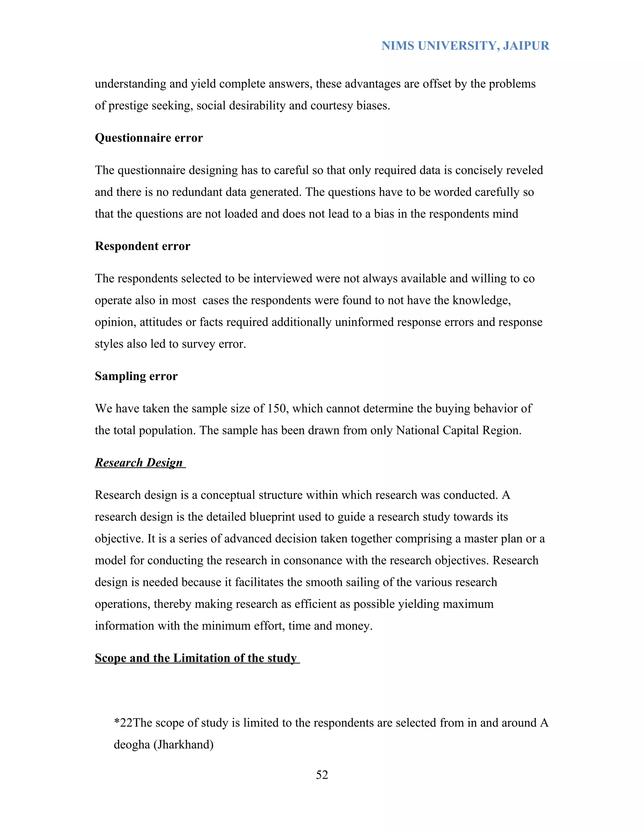 NIMS UNIVERSITY, JAIPUR


understanding and yield complete answers, these advantages are offset by the problems
of prestige seeking, social desirability and courtesy biases.

Questionnaire error

The questionnaire designing has to careful so that only required data is concisely reveled
and there is no redundant data generated. The questions have to be worded carefully so
that the questions are not loaded and does not lead to a bias in the respondents mind

Respondent error

The respondents selected to be interviewed were not always available and willing to co
operate also in most cases the respondents were found to not have the knowledge,
opinion, attitudes or facts required additionally uninformed response errors and response
styles also led to survey error.

Sampling error

We have taken the sample size of 150, which cannot determine the buying behavior of
the total population. The sample has been drawn from only National Capital Region.

Research Design

Research design is a conceptual structure within which research was conducted. A
research design is the detailed blueprint used to guide a research study towards its
objective. It is a series of advanced decision taken together comprising a master plan or a
model for conducting the research in consonance with the research objectives. Research
design is needed because it facilitates the smooth sailing of the various research
operations, thereby making research as efficient as possible yielding maximum
information with the minimum effort, time and money.

Scope and the Limitation of the study




   *22The scope of study is limited to the respondents are selected from in and around A
   deogha (Jharkhand)

                                             52
 