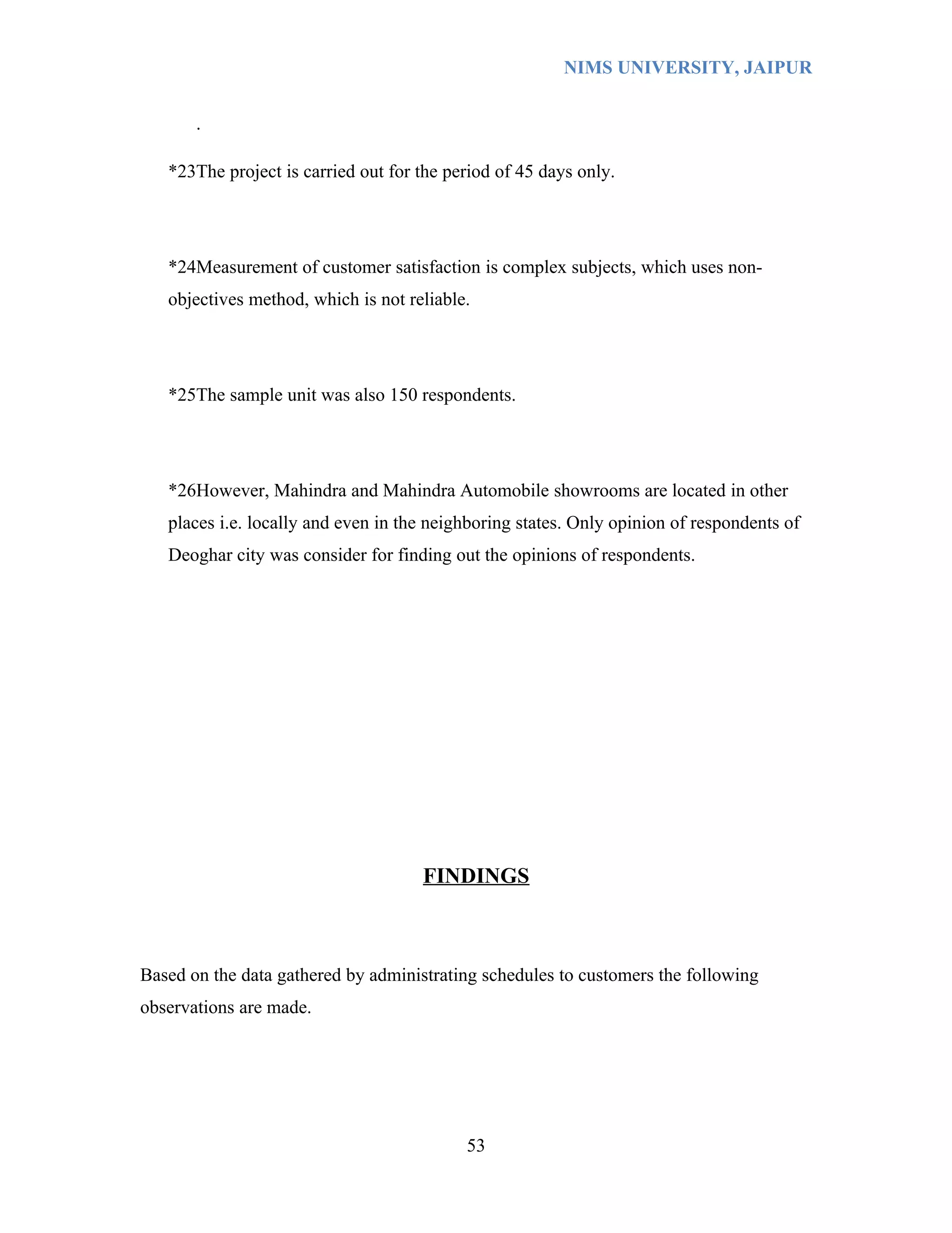 NIMS UNIVERSITY, JAIPUR


       .

   *23The project is carried out for the period of 45 days only.




   *24Measurement of customer satisfaction is complex subjects, which uses non-
   objectives method, which is not reliable.




   *25The sample unit was also 150 respondents.




   *26However, Mahindra and Mahindra Automobile showrooms are located in other
   places i.e. locally and even in the neighboring states. Only opinion of respondents of
   Deoghar city was consider for finding out the opinions of respondents.




                                     FINDINGS



Based on the data gathered by administrating schedules to customers the following
observations are made.




                                           53
 