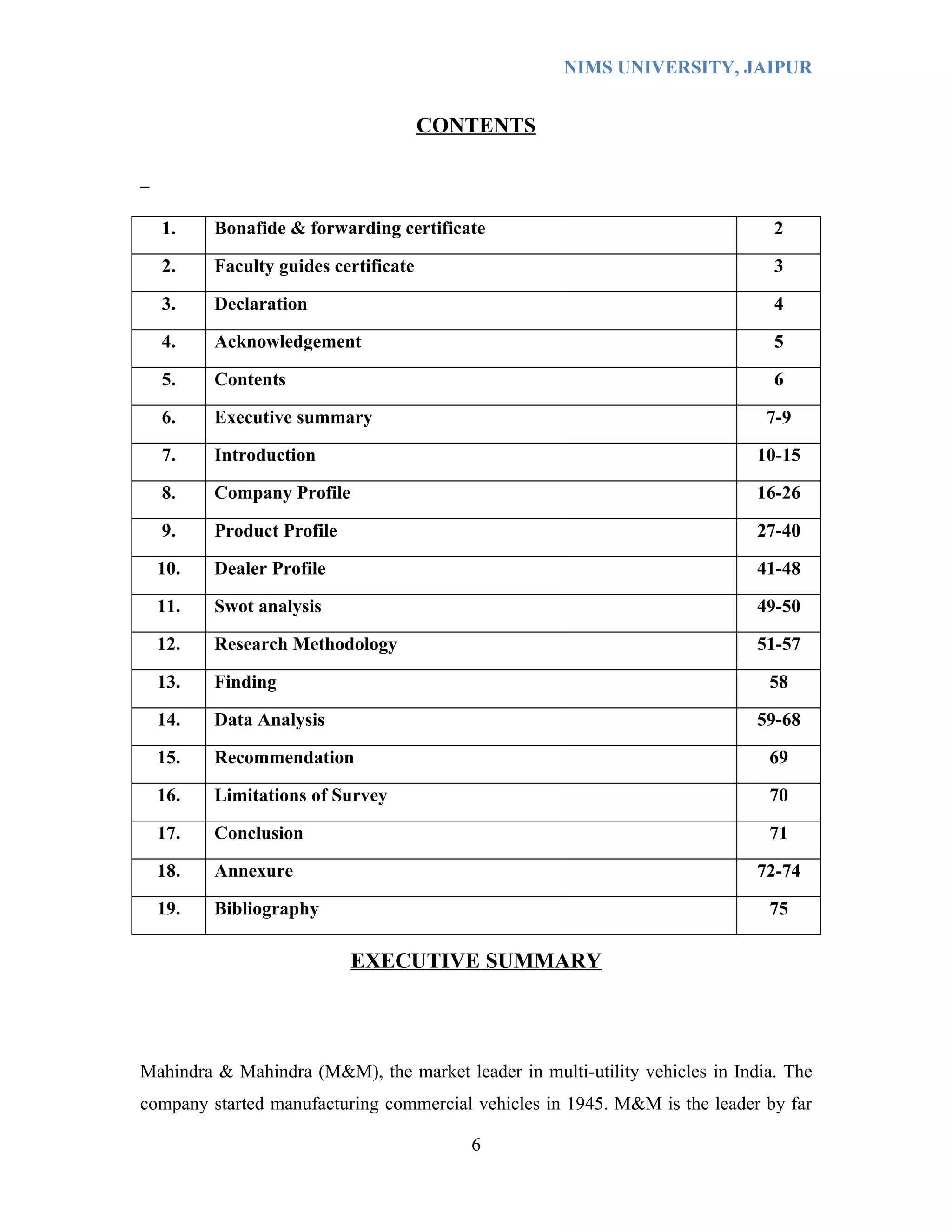 NIMS UNIVERSITY, JAIPUR


                                      CONTENTS



  1.     Bonafide & forwarding certificate                                     2

  2.     Faculty guides certificate                                            3

  3.     Declaration                                                           4

  4.     Acknowledgement                                                       5

  5.     Contents                                                              6

  6.     Executive summary                                                    7-9

  7.     Introduction                                                        10-15

  8.     Company Profile                                                     16-26

  9.     Product Profile                                                     27-40

  10.    Dealer Profile                                                      41-48

  11.    Swot analysis                                                       49-50

  12.    Research Methodology                                                51-57

  13.    Finding                                                              58

  14.    Data Analysis                                                       59-68

  15.    Recommendation                                                       69

  16.    Limitations of Survey                                                70

  17.    Conclusion                                                           71

  18.    Annexure                                                            72-74

  19.    Bibliography                                                         75

                           EXECUTIVE SUMMARY




Mahindra & Mahindra (M&M), the market leader in multi-utility vehicles in India. The
company started manufacturing commercial vehicles in 1945. M&M is the leader by far

                                         6
 