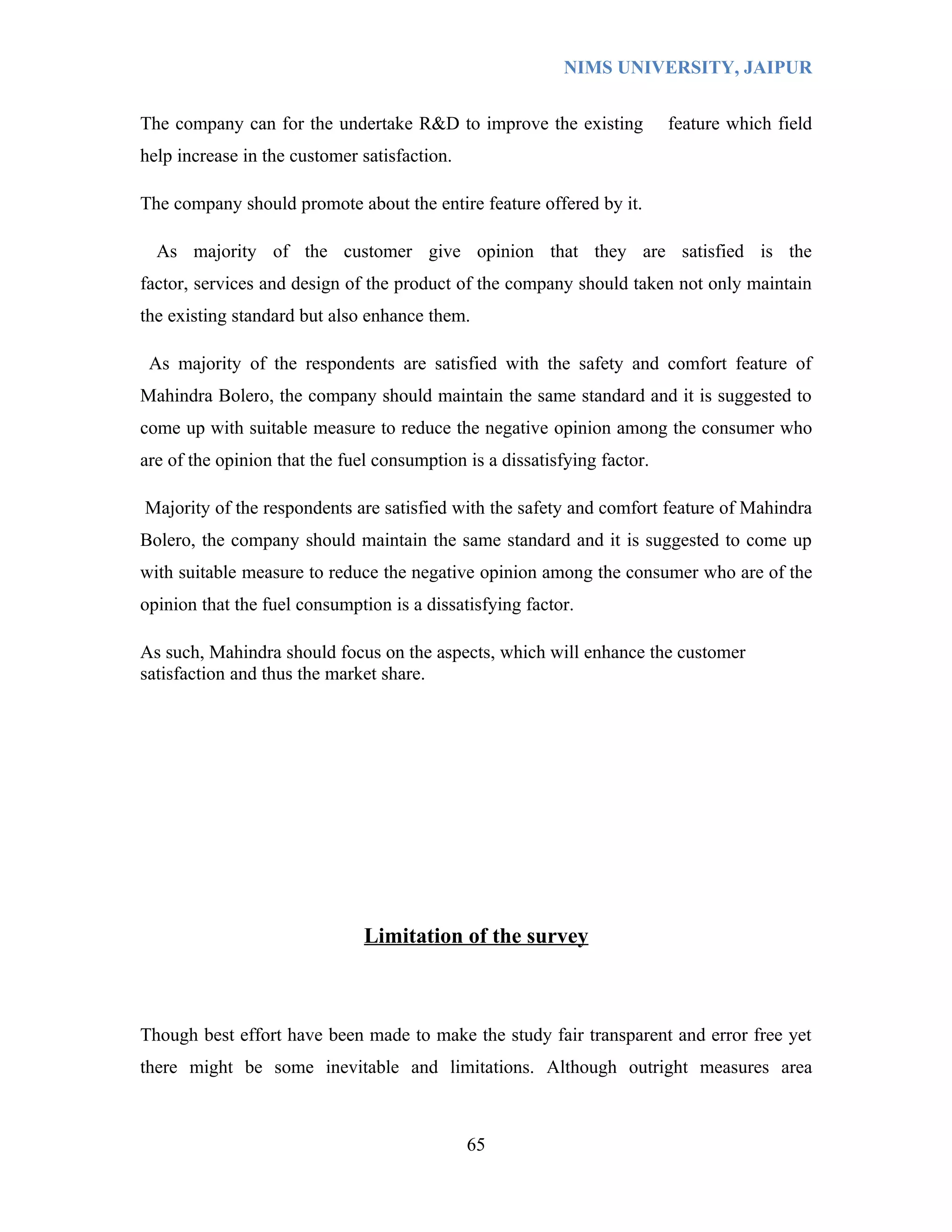 NIMS UNIVERSITY, JAIPUR


The company can for the undertake R&D to improve the existing             feature which field
help increase in the customer satisfaction.

The company should promote about the entire feature offered by it.

  As majority of the customer give opinion that they are satisfied is the
factor, services and design of the product of the company should taken not only maintain
the existing standard but also enhance them.

 As majority of the respondents are satisfied with the safety and comfort feature of
Mahindra Bolero, the company should maintain the same standard and it is suggested to
come up with suitable measure to reduce the negative opinion among the consumer who
are of the opinion that the fuel consumption is a dissatisfying factor.

Majority of the respondents are satisfied with the safety and comfort feature of Mahindra
Bolero, the company should maintain the same standard and it is suggested to come up
with suitable measure to reduce the negative opinion among the consumer who are of the
opinion that the fuel consumption is a dissatisfying factor.

As such, Mahindra should focus on the aspects, which will enhance the customer
satisfaction and thus the market share.




                               Limitation of the survey



Though best effort have been made to make the study fair transparent and error free yet
there might be some inevitable and limitations. Although outright measures area



                                              65
 