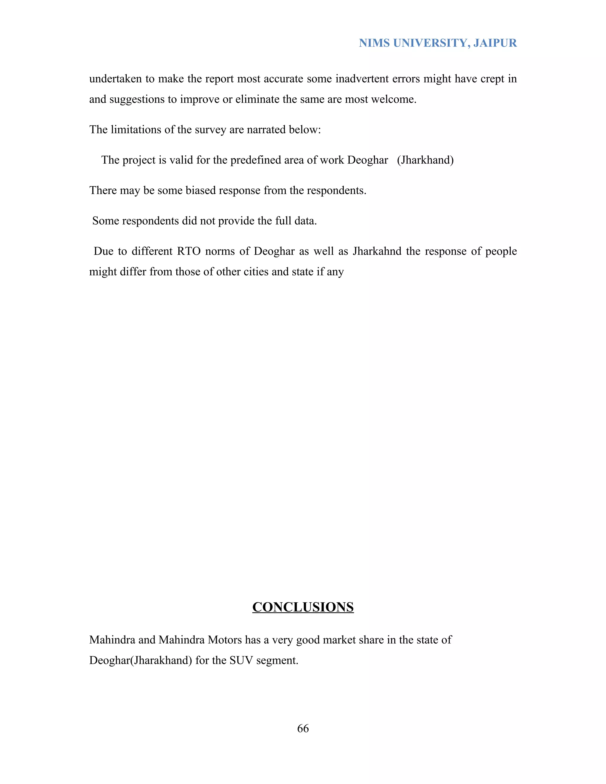 NIMS UNIVERSITY, JAIPUR


undertaken to make the report most accurate some inadvertent errors might have crept in
and suggestions to improve or eliminate the same are most welcome.

The limitations of the survey are narrated below:

  The project is valid for the predefined area of work Deoghar (Jharkhand)

There may be some biased response from the respondents.

Some respondents did not provide the full data.

Due to different RTO norms of Deoghar as well as Jharkahnd the response of people
might differ from those of other cities and state if any




                                   CONCLUSIONS

Mahindra and Mahindra Motors has a very good market share in the state of
Deoghar(Jharakhand) for the SUV segment.




                                             66
 