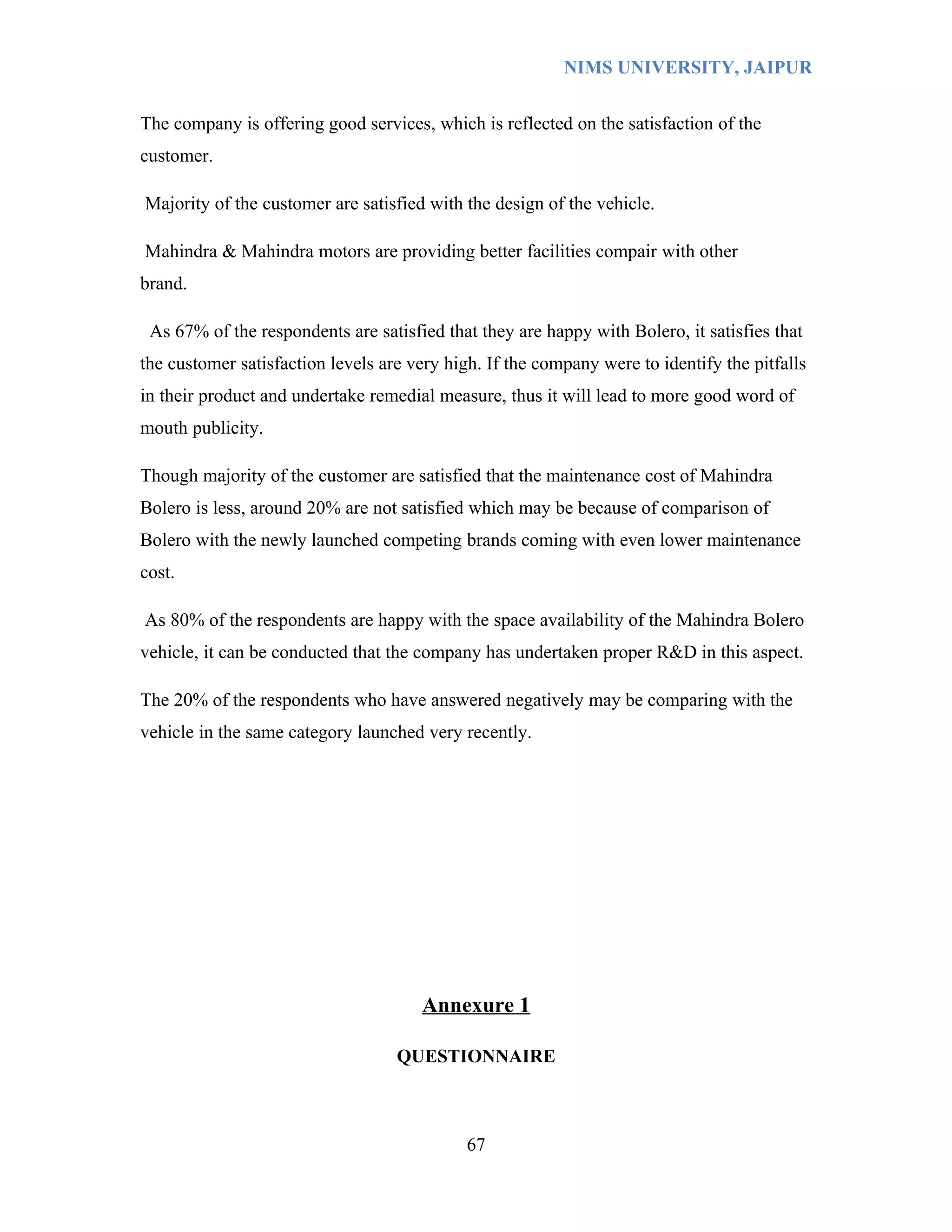 NIMS UNIVERSITY, JAIPUR


The company is offering good services, which is reflected on the satisfaction of the
customer.

Majority of the customer are satisfied with the design of the vehicle.

Mahindra & Mahindra motors are providing better facilities compair with other
brand.

 As 67% of the respondents are satisfied that they are happy with Bolero, it satisfies that
the customer satisfaction levels are very high. If the company were to identify the pitfalls
in their product and undertake remedial measure, thus it will lead to more good word of
mouth publicity.

Though majority of the customer are satisfied that the maintenance cost of Mahindra
Bolero is less, around 20% are not satisfied which may be because of comparison of
Bolero with the newly launched competing brands coming with even lower maintenance
cost.

As 80% of the respondents are happy with the space availability of the Mahindra Bolero
vehicle, it can be conducted that the company has undertaken proper R&D in this aspect.

The 20% of the respondents who have answered negatively may be comparing with the
vehicle in the same category launched very recently.




                                      Annexure 1

                                   QUESTIONNAIRE



                                             67
 