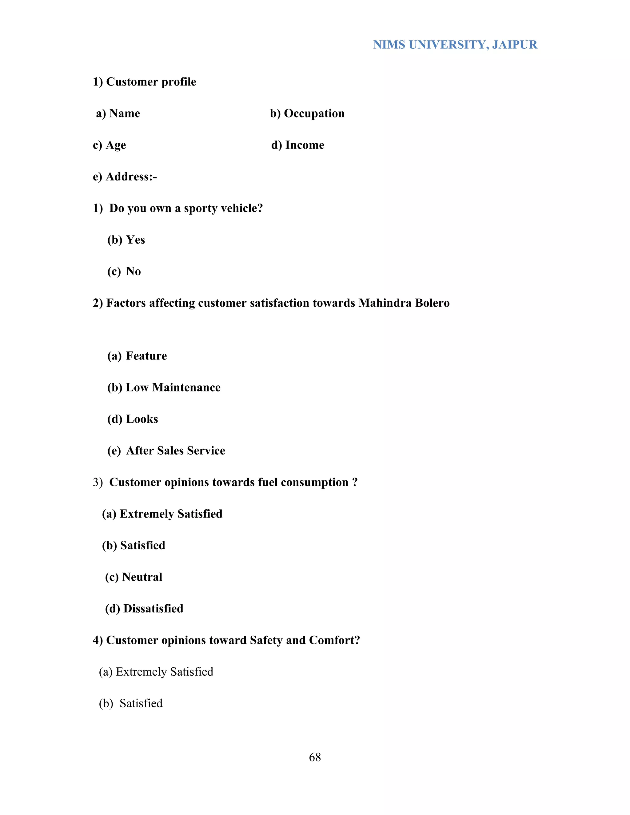 NIMS UNIVERSITY, JAIPUR


1) Customer profile

a) Name                           b) Occupation

c) Age                            d) Income

e) Address:-

1) Do you own a sporty vehicle?

  (b) Yes

  (c) No

2) Factors affecting customer satisfaction towards Mahindra Bolero



  (a) Feature

  (b) Low Maintenance

  (d) Looks

  (e) After Sales Service

3) Customer opinions towards fuel consumption ?

 (a) Extremely Satisfied

 (b) Satisfied

  (c) Neutral

  (d) Dissatisfied

4) Customer opinions toward Safety and Comfort?

 (a) Extremely Satisfied

 (b) Satisfied



                                        68
 