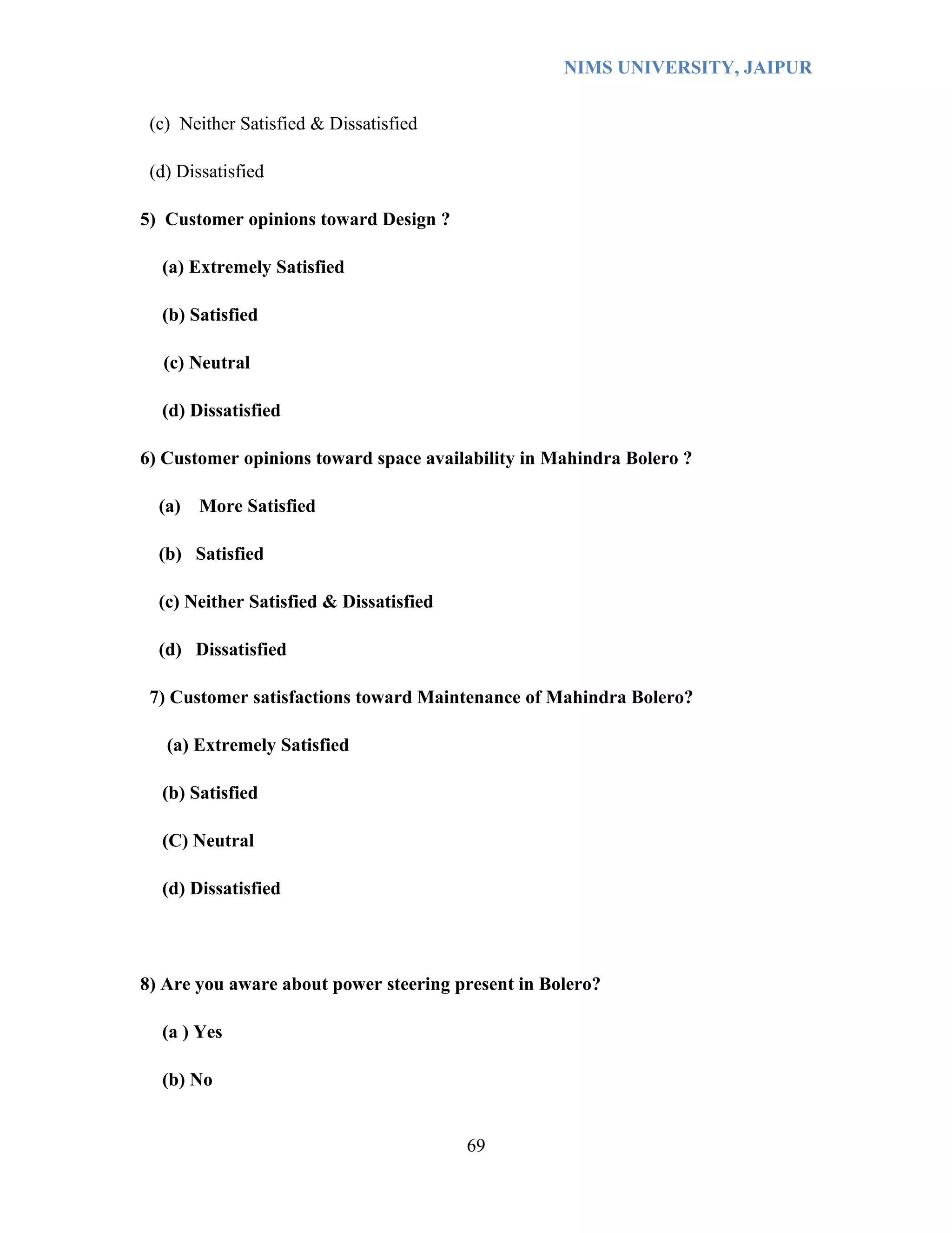 NIMS UNIVERSITY, JAIPUR


 (c) Neither Satisfied & Dissatisfied

 (d) Dissatisfied

5) Customer opinions toward Design ?

  (a) Extremely Satisfied

  (b) Satisfied

  (c) Neutral

  (d) Dissatisfied

6) Customer opinions toward space availability in Mahindra Bolero ?

  (a)   More Satisfied

  (b) Satisfied

  (c) Neither Satisfied & Dissatisfied

  (d) Dissatisfied

 7) Customer satisfactions toward Maintenance of Mahindra Bolero?

   (a) Extremely Satisfied

  (b) Satisfied

  (C) Neutral

  (d) Dissatisfied




8) Are you aware about power steering present in Bolero?

  (a ) Yes

  (b) No


                                         69
 