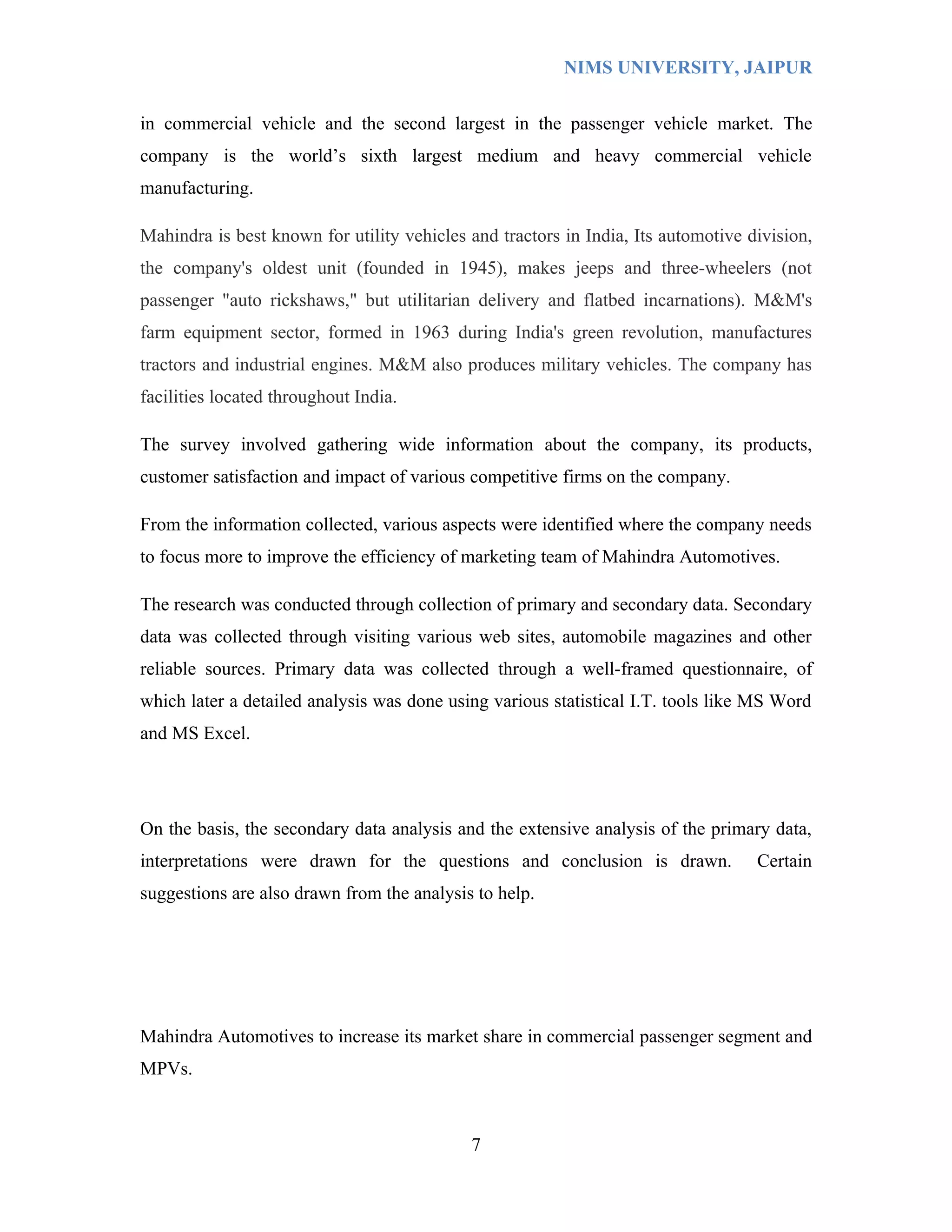 NIMS UNIVERSITY, JAIPUR


in commercial vehicle and the second largest in the passenger vehicle market. The
company is the world’s sixth largest medium and heavy commercial vehicle
manufacturing.

Mahindra is best known for utility vehicles and tractors in India, Its automotive division,
the company's oldest unit (founded in 1945), makes jeeps and three-wheelers (not
passenger "auto rickshaws," but utilitarian delivery and flatbed incarnations). M&M's
farm equipment sector, formed in 1963 during India's green revolution, manufactures
tractors and industrial engines. M&M also produces military vehicles. The company has
facilities located throughout India.

The survey involved gathering wide information about the company, its products,
customer satisfaction and impact of various competitive firms on the company.

From the information collected, various aspects were identified where the company needs
to focus more to improve the efficiency of marketing team of Mahindra Automotives.

The research was conducted through collection of primary and secondary data. Secondary
data was collected through visiting various web sites, automobile magazines and other
reliable sources. Primary data was collected through a well-framed questionnaire, of
which later a detailed analysis was done using various statistical I.T. tools like MS Word
and MS Excel.




On the basis, the secondary data analysis and the extensive analysis of the primary data,
interpretations were drawn for the questions and conclusion is drawn.              Certain
suggestions are also drawn from the analysis to help.




Mahindra Automotives to increase its market share in commercial passenger segment and
MPVs.



                                            7
 