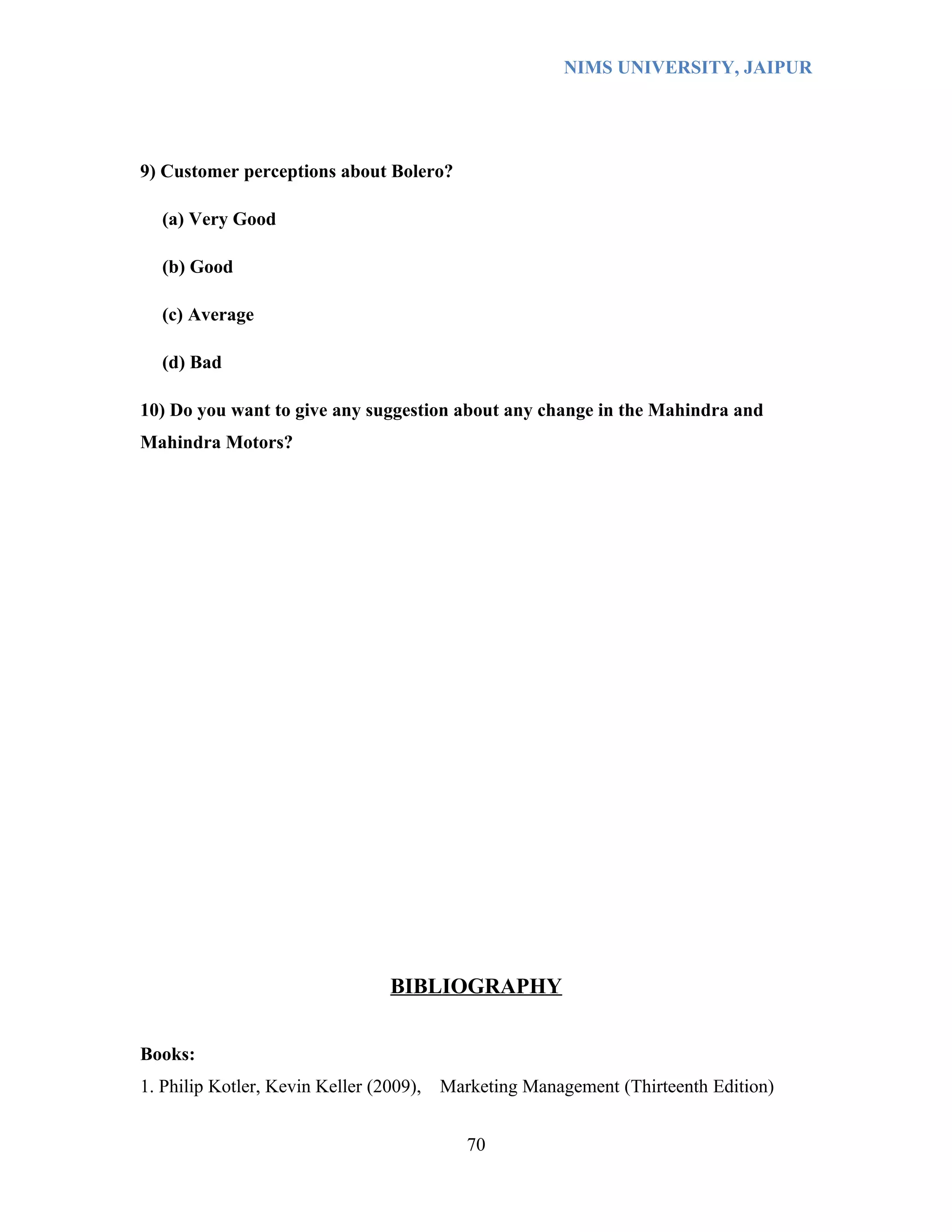 NIMS UNIVERSITY, JAIPUR




9) Customer perceptions about Bolero?

  (a) Very Good

  (b) Good

  (c) Average

  (d) Bad

10) Do you want to give any suggestion about any change in the Mahindra and
Mahindra Motors?




                                 BIBLIOGRAPHY


Books:
1. Philip Kotler, Kevin Keller (2009),   Marketing Management (Thirteenth Edition)


                                            70
 