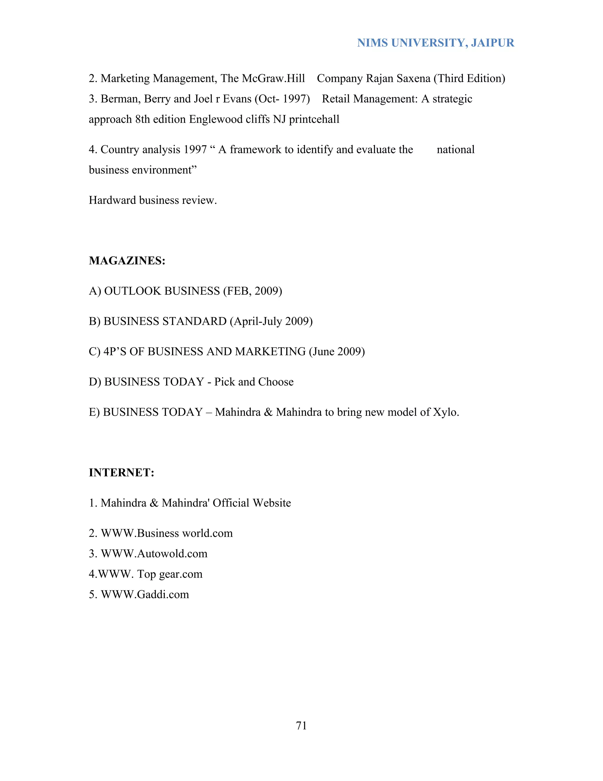 NIMS UNIVERSITY, JAIPUR


2. Marketing Management, The McGraw.Hill        Company Rajan Saxena (Third Edition)
3. Berman, Berry and Joel r Evans (Oct- 1997)   Retail Management: A strategic
approach 8th edition Englewood cliffs NJ printcehall

4. Country analysis 1997 “ A framework to identify and evaluate the   national
business environment”

Hardward business review.




MAGAZINES:

A) OUTLOOK BUSINESS (FEB, 2009)

B) BUSINESS STANDARD (April-July 2009)

C) 4P’S OF BUSINESS AND MARKETING (June 2009)

D) BUSINESS TODAY - Pick and Choose

E) BUSINESS TODAY – Mahindra & Mahindra to bring new model of Xylo.




INTERNET:

1. Mahindra & Mahindra' Official Website

2. WWW.Business world.com
3. WWW.Autowold.com
4.WWW. Top gear.com
5. WWW.Gaddi.com




                                           71
 