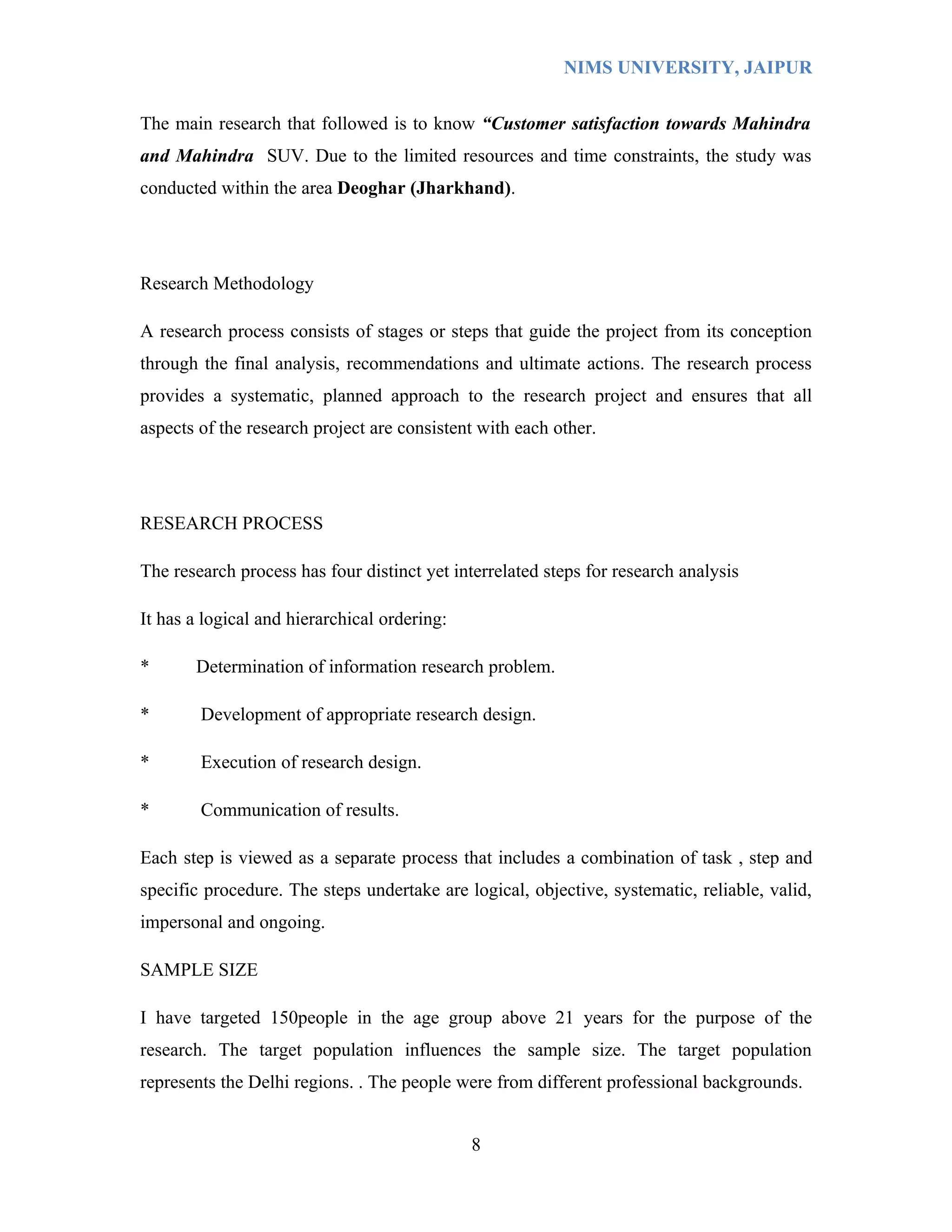 NIMS UNIVERSITY, JAIPUR


The main research that followed is to know “Customer satisfaction towards Mahindra
and Mahindra SUV. Due to the limited resources and time constraints, the study was
conducted within the area Deoghar (Jharkhand).




Research Methodology

A research process consists of stages or steps that guide the project from its conception
through the final analysis, recommendations and ultimate actions. The research process
provides a systematic, planned approach to the research project and ensures that all
aspects of the research project are consistent with each other.




RESEARCH PROCESS

The research process has four distinct yet interrelated steps for research analysis

It has a logical and hierarchical ordering:

*      Determination of information research problem.

*       Development of appropriate research design.

*       Execution of research design.

*       Communication of results.

Each step is viewed as a separate process that includes a combination of task , step and
specific procedure. The steps undertake are logical, objective, systematic, reliable, valid,
impersonal and ongoing.

SAMPLE SIZE

I have targeted 150people in the age group above 21 years for the purpose of the
research. The target population influences the sample size. The target population
represents the Delhi regions. . The people were from different professional backgrounds.


                                              8
 