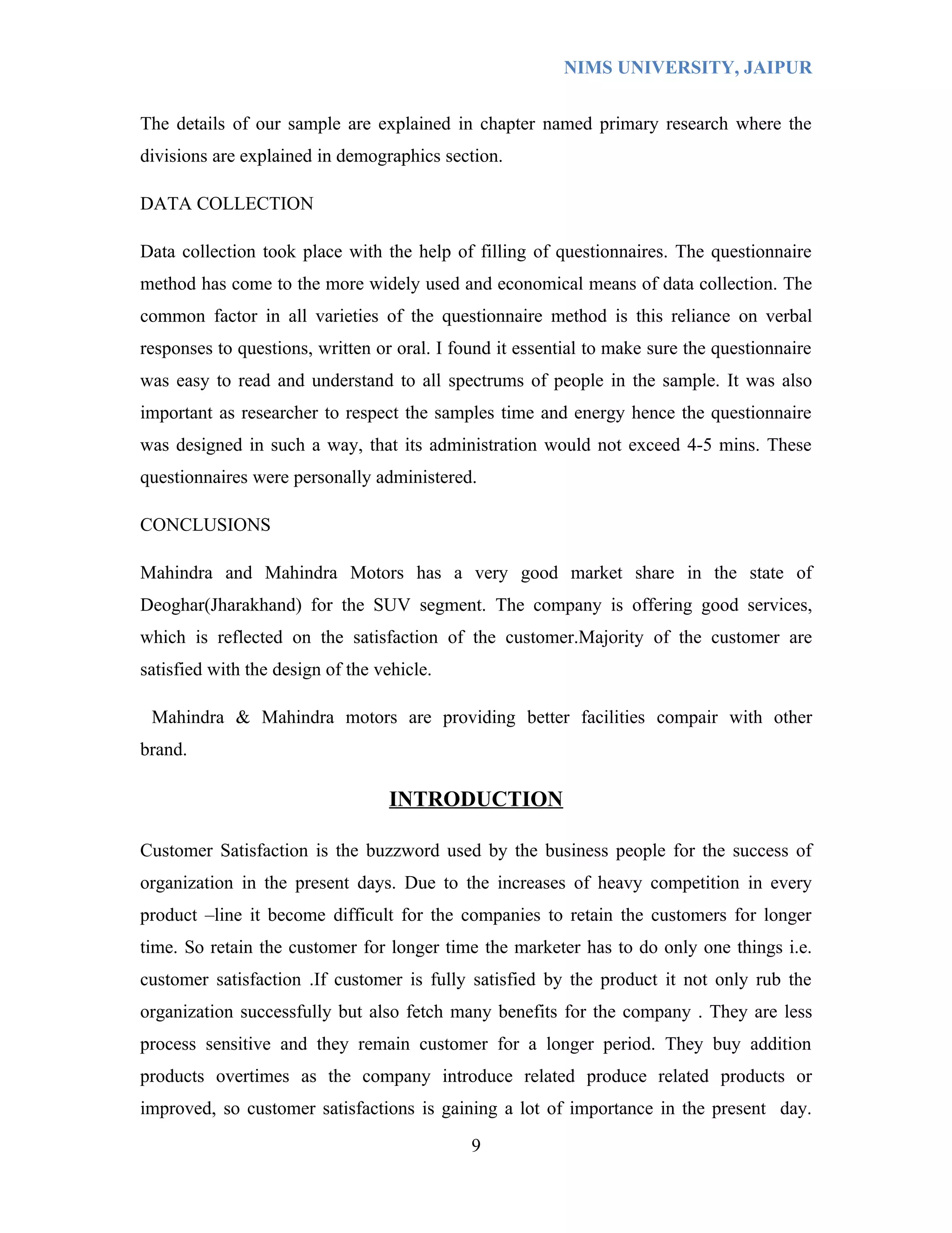NIMS UNIVERSITY, JAIPUR


The details of our sample are explained in chapter named primary research where the
divisions are explained in demographics section.

DATA COLLECTION

Data collection took place with the help of filling of questionnaires. The questionnaire
method has come to the more widely used and economical means of data collection. The
common factor in all varieties of the questionnaire method is this reliance on verbal
responses to questions, written or oral. I found it essential to make sure the questionnaire
was easy to read and understand to all spectrums of people in the sample. It was also
important as researcher to respect the samples time and energy hence the questionnaire
was designed in such a way, that its administration would not exceed 4-5 mins. These
questionnaires were personally administered.

CONCLUSIONS

Mahindra and Mahindra Motors has a very good market share in the state of
Deoghar(Jharakhand) for the SUV segment. The company is offering good services,
which is reflected on the satisfaction of the customer.Majority of the customer are
satisfied with the design of the vehicle.

 Mahindra & Mahindra motors are providing better facilities compair with other
brand.

                                  INTRODUCTION

Customer Satisfaction is the buzzword used by the business people for the success of
organization in the present days. Due to the increases of heavy competition in every
product –line it become difficult for the companies to retain the customers for longer
time. So retain the customer for longer time the marketer has to do only one things i.e.
customer satisfaction .If customer is fully satisfied by the product it not only rub the
organization successfully but also fetch many benefits for the company . They are less
process sensitive and they remain customer for a longer period. They buy addition
products overtimes as the company introduce related produce related products or
improved, so customer satisfactions is gaining a lot of importance in the present day.

                                             9
 