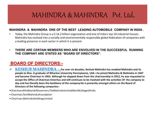 MAHINDRA & MAHINDRA Pvt. Ltd.
MAHINDRA & MAHINDRA ONE OF THE BEST LEADING AUTOMOBILE COMPANY IN INDIA .
• Today, the Mahindra Group is a $ 16.2 billion organization and one of India’s top 10 industrial houses.
Mahindra has evolved into a socially and environmentally responsible global federation of companies with
a leading presence in each sector in which it is present.
• THERE ARE CERTAIN MEMBERS WHO ARE ENVOLVED IN THE SUCCESSFUL RUNNING
THE COMPANY ARE STATED AS “BOARD OF DIRECTORS”.
BOARD OF DIRECTORS:-
 KESHUB MAHINDRA :- For over six decades, Keshub Mahindra has enabled Mahindra and its
people to Rise. A graduate of Wharton University Pennsylvania, USA—he joined Mahindra & Mahindra in 1947
and became Chairman in 1963. Although he stepped down from the chairmanship in 2012, he was requested to
accept the Office of Chairman Emeritus and still continues to be involved with the activities Of the company to
day and has literally been the backbone of the company.He is presently amongst others on the Board of
Directors of the following companies:-
•ChairmanoftheBoardofGovernors,TheMahindraUnitedWorldCollegeofIndia
• Chairman,TechMahindraFoundation
• Chairman,MahindraHoldingsLimited
 