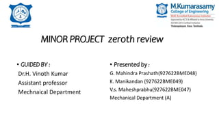 MINOR PROJECT zeroth review
• GUIDED BY :
Dr.H. Vinoth Kumar
Assistant professor
Mechnaical Department
• Presented by :
G. Mahindra Prashath(927622BME048)
K. Manikandan (927622BME049)
V.s. Maheshprabhu(927622BME047)
Mechanical Department (A)
 