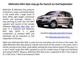 Mahindra Mini Xylo may go for launch on 2nd September

Mahindra & Mahindra that pleasure
to become a major automobile player
in the world with a large series of
SUVs, MPVs, light weight commercial
vehicle and passenger vehicles, is
now planning to enter the mini MPV
segment with launch of the already
displayed Mahindra Mini Xylo very
soon. It is reported that Mahindra
Mini Xylo which is a good
combination of compact MPV and                  See More Mahindra Xylo Mini Pictures
hatchback will be launched on 2nd
                                                      Get Mahindra Xylo Mini Price
September of this year.
Right now, Mahindra Mini Xylo is under test run and spied a lot of times on the roads. The
spied Mahindra Mini Xylo pictures indicate that launch of the vehicle is very close. And it
will be running on the Indian roads before starting the mass festive season of this year. It is
a sub 5 meter range Mini MPV expected to eat the market share of high-end hatchback
and compact MPVs. Because, Mahindra Mini Xylo price is expected to fall in the range of
Rs. 5 lakh to Rs. 7 lakh at ex-showroom Delhi.
 