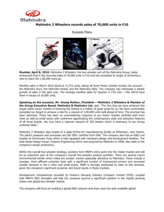 Mahindra 2 Wheelers records sales of 70,000 units in F10

                                            Exceeds Plans




Mumbai, April 8, 2010: Mahindra 2 Wheelers, the two wheeler arm of the Mahindra Group, today
announced that it has recorded sales of 70,000 units in F10 and has exceeded its target of achieving a
rate to reach the 1,00,000 mark pa.

Monthly sales in March 2010 stood at 12,753 units, taking all three Power Scooter brands into account –
the Mahindra Duro, the Mahindra Rodeo and the Mahindra Flyte. The company has witnessed a steady
growth of sales in the past year. The average monthly sales for Quarter 4, F10 (Jan – Mar 2010) have
been in excess of 10,000 units.

Speaking on the occasion, Mr. Anoop Mathur, President – Mahindra 2 Wheelers & Member of
the Group Executive Board, Mahindra & Mahindra Ltd. said, “The fact that we have achieved this
target within seven months of entering the market is a matter of great pride for us. We have comfortably
exceeded our target to achieve a rate for a volume of 1,00,000 units well ahead of time. The promise has
been delivered. There has been an overwhelming response to our Power Scooter portfolio both from
cities as well as small towns with customers appreciating the contemporary style and attractive features
of all three brands. We now have a national network of 350 dealers which is testimony to our strong
customer base.”

Mahindra 2 Wheelers also boasts of a state-of-the-art manufacturing facility at Pithampur, near Indore.
The plant’s products and processes are ISO 9001 certified from DNV. The company also has an R&D unit
located at Chinchwad, Pune which is fully equipped with necessary design and development facilities. The
Italy-based design house, Engines Engineering which was acquired by Mahindra in 2008, also adds to the
company’s design proficiency.

Within the overall two-wheeler strategy, scooters form M&M's entry point into the Indian market and will
be an important part of the company's overall two-wheeler product portfolio. There are several macro
environmental trends which make the scooter market especially attractive to Mahindra. These include a
younger, more affluent customer base with a significant number of empowered women and increased
scooter demand in tier-2 cities and small towns. M&M is strongly positioned to cater to this demand,
given the company's significant presence and brand equity in these markets.

Development competencies provided by Taiwan’s Sanyang Industry Company Limited (SYM), coupled
with M&M’s R&D strengths will help the company assume a significant position in the rapidly growing
Indian and global two-wheeler market.

The company will focus on building a global R&D network and draw upon the best available global
 