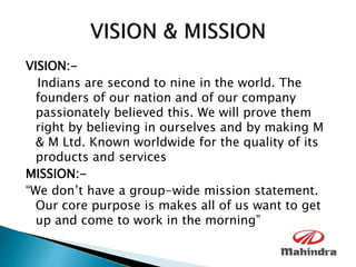 VISION:-
Indians are second to nine in the world. The
founders of our nation and of our company
passionately believed this. We will prove them
right by believing in ourselves and by making M
& M Ltd. Known worldwide for the quality of its
products and services
MISSION:-
“We don’t have a group-wide mission statement.
Our core purpose is makes all of us want to get
up and come to work in the morning”
 