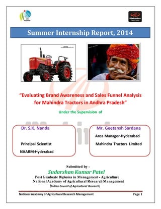 Summer Internship Report, 2014 
“Evaluating Brand Awareness and Sales Funnel Analysis 
for Mahindra Tractors in Andhra Pradesh” 
Under the Supervision of 
Dr. S.K. Nanda Mr. Geetansh Sardana 
Area Manager-Hyderabad 
Principal Scientist Mahindra Tractors Limited 
NAARM-Hyderabad 
Submitted by - 
Sudarshan Kumar Patel 
Post Graduate Diploma in Management - Agriculture 
National Academy of Agricultural Research Management 
(Indian Council of Agricultural Research) 
National Academy of Agricultural Research Management Page 1 
 