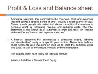 Profit & Loss and Balance sheet
   A financial statement that summarizes the revenues, costs and expenses
    incurred during a specific period of time - usually a fiscal quarter or year.
    These records provide information that shows the ability of a company to
    generate profit by increasing revenue and reducing costs. The P&L
    statement is also known as a "statement of profit and loss", an "income
    statement" or an "income and expense statement".

   A financial statement that summarizes a company's assets, liabilities
    and shareholders' equity at a specific point in time. These three balance
    sheet segments give investors an idea as to what the company owns
    and owes, as well as the amount invested by the shareholders.

    The balance sheet must follow the following formula

    Assets = Liabilities + Shareholders' Equity
 