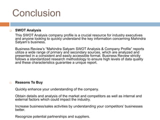Conclusion
   SWOT Analysis
    This SWOT Analysis company profile is a crucial resource for industry executives
    and anyone looking to quickly understand the key information concerning Mahindra
    Satyam’s business.
    Business Review’s “Mahindra Satyam SWOT Analysis & Company Profile” reports
    utilize a wide range of primary and secondary sources, which are analyzed and
    presented in a consistent and easily accessible format. Business Review strictly
    follows a standardized research methodology to ensure high levels of data quality
    and these characteristics guarantee a unique report.




   Reasons To Buy
    Quickly enhance your understanding of the company.
    Obtain details and analysis of the market and competitors as well as internal and
    external factors which could impact the industry.
    Increase business/sales activities by understanding your competitors’ businesses
    better.
    Recognize potential partnerships and suppliers.
 