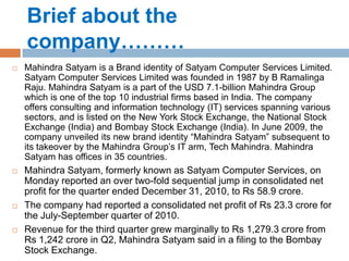 Brief about the
    company………
   Mahindra Satyam is a Brand identity of Satyam Computer Services Limited.
    Satyam Computer Services Limited was founded in 1987 by B Ramalinga
    Raju. Mahindra Satyam is a part of the USD 7.1-billion Mahindra Group
    which is one of the top 10 industrial firms based in India. The company
    offers consulting and information technology (IT) services spanning various
    sectors, and is listed on the New York Stock Exchange, the National Stock
    Exchange (India) and Bombay Stock Exchange (India). In June 2009, the
    company unveiled its new brand identity “Mahindra Satyam” subsequent to
    its takeover by the Mahindra Group’s IT arm, Tech Mahindra. Mahindra
    Satyam has offices in 35 countries.
   Mahindra Satyam, formerly known as Satyam Computer Services, on
    Monday reported an over two-fold sequential jump in consolidated net
    profit for the quarter ended December 31, 2010, to Rs 58.9 crore.
   The company had reported a consolidated net profit of Rs 23.3 crore for
    the July-September quarter of 2010.
   Revenue for the third quarter grew marginally to Rs 1,279.3 crore from
    Rs 1,242 crore in Q2, Mahindra Satyam said in a filing to the Bombay
    Stock Exchange.
 