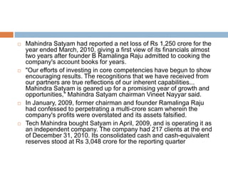    Mahindra Satyam had reported a net loss of Rs 1,250 crore for the
    year ended March, 2010, giving a first view of its financials almost
    two years after founder B Ramalinga Raju admitted to cooking the
    company's account books for years.
   "Our efforts of investing in core competencies have begun to show
    encouraging results. The recognitions that we have received from
    our partners are true reflections of our inherent capabilities...
    Mahindra Satyam is geared up for a promising year of growth and
    opportunities," Mahindra Satyam chairman Vineet Nayyar said.
   In January, 2009, former chairman and founder Ramalinga Raju
    had confessed to perpetrating a multi-crore scam wherein the
    company's profits were overstated and its assets falsified.
   Tech Mahindra bought Satyam in April, 2009, and is operating it as
    an independent company. The company had 217 clients at the end
    of December 31, 2010. Its consolidated cash and cash-equivalent
    reserves stood at Rs 3,048 crore for the reporting quarter
 